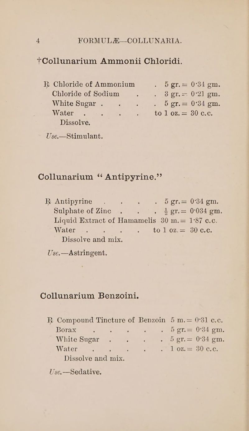 +Collunarium Ammonii Chloridi. KR Chloride of Ammonium Sp or. =. 0-54-om-. Chloride of Sodium : sp Sto 0:Zisem. White Sugar . : : . 5 gr.= 0°34 gm. Water . - : : to 1 oz.= 30 c¢.¢. Dissolve. Use.—Stimulant. Collunarium ‘ Antipyrine.’’ Antipyrine. : : . 5 gr.= 0°34 gm. Sulphate of Zinc . ; 4 gr.= 0°034 gm. Liquid Extract of Baneraels 50 ine 18 yac Water .. : : . to 1 oz.= 30 ¢.¢. Dissolve and mix. Use.—Astringent. Collunarium Benzoini. R Compound Tincture of Benzoin 5 m.= 0°31 c.c, Borax ° ; ‘ . Sgr= 0°34 gm. White Sugar. : : - gt. = O'o4 om. Water ; ; : . Loz 30°C.G Dissolve and mix.