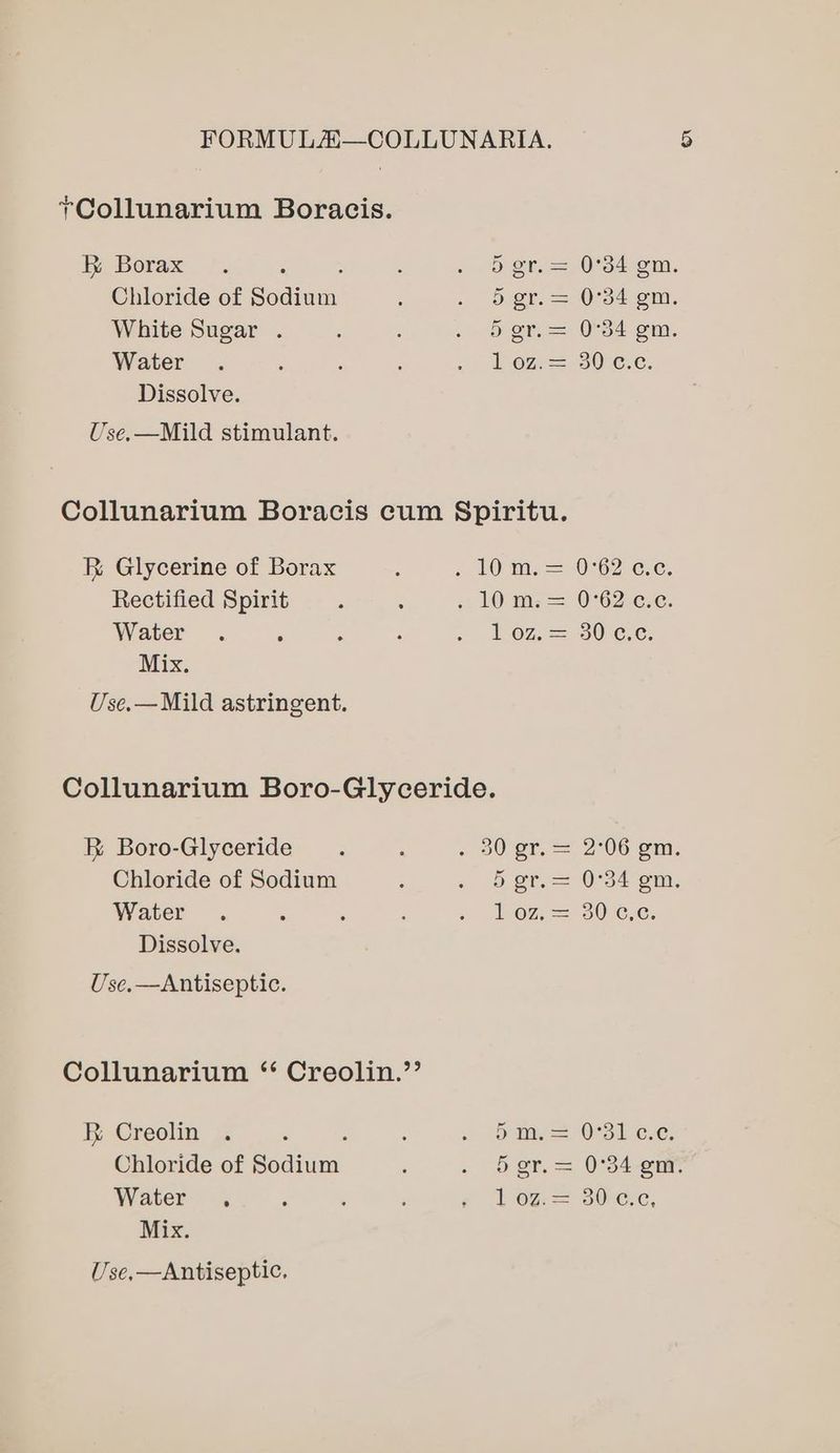 ~Collunarium Boracis. Borax 5 gr. = 0°34 gm. Chloride of Spaiean 5 gr. = 0°34 gm. White Sugar . 5 or, = 054s, Water L O72=-30°¢.c. Dissolve. Use.—Mild stimulant. Collunarium Boracis cum §Spiritu. &amp; Glycerine of Borax : « IO ti. =- 0°62 cece, Rectified Spirit 5 : 10 m= 0°62.¢5¢. Water . : ; : , Loz] 30 cc. Mix. Use.—Mild astringent. Collunarium Boro-Glyceride. &amp; Boro-Glyceride : . 00 gr. = 2°06 Gm. Chloride of Sodium ; . © gf.— 0°34 om. Water. : ; : « Wo7,=-30.6.c; Dissolve. Use.—Antiseptic. Collunarium ‘‘ Creolin.’’ RB Creolin : m= O31 ce Chloride of Sodium i . 5er.= 0°34 gn. Water , ‘ . : ¢ 10 = 80-c.c, Mix. U. se,—Antiseptic.