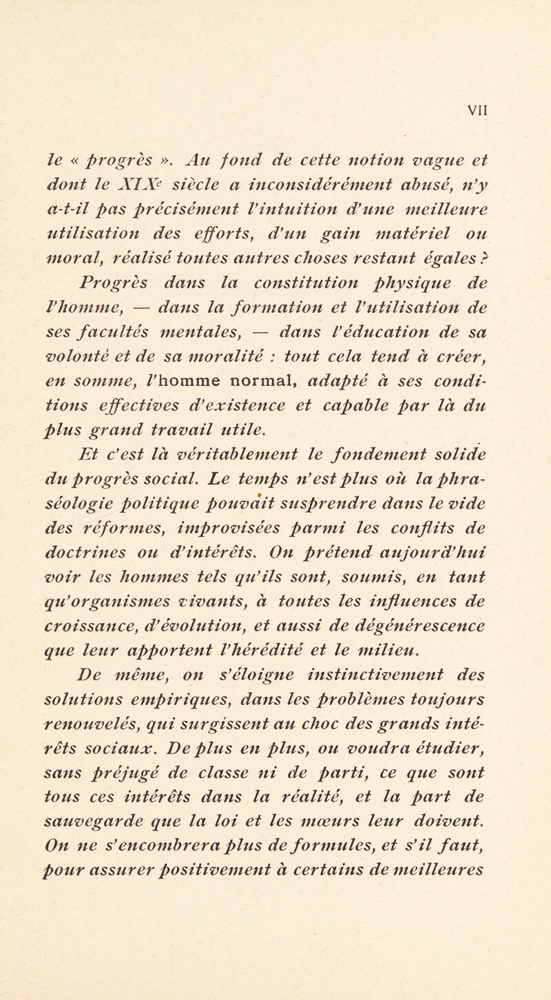 le « progrès ». Ati fond de cette notion vague et dont le XIX<^ siècle a inconsidérément abusé, n’y a-t-il pas précisément l’intuition d’une meilleure utilisation des efforts, d’un gain matériel ou moral, réalisé toutes autres choses restant égales ? Progrès dans la constitution physique de l’homme, — dans la formation et Vutilisation de ses facultés mentales, — dans l’éducation de sa volonté et de sa moralité : tout cela tend à créer, en somme, /^homme normal, adapté à ses condi- tions effectives d’existence et capable par là du plus grand travail utile. Et c’est là véritablement le fondement solide du. progrès social. Le temps n’est plus oh la phra- séologie politique pouvait susprendre dans le vide des réformes, improvisées parmi les conflits de doctrines oti d’intérêts. On prétend aujourd’hui voir les hommes tels qu’ils sont, soumis, en tant qu’organismes vivants, à toutes les influences de croissance, d’évolution, et aussi de dégénérescence que leur apportent l’hérédité et le milieu. De même, on s’éloigne instinctivement des solutions empiriques, dans les problèmes toujours renouvelés, qui surgissent au choc des grands inté- rêts sociaux. De plus en plus, ou voudra étudier, sans préjugé de classe ni de parti, ce que sont tous ces intérêts dans la réalité, et la part de sauvegarde que la loi et les mœurs leur doivent. On ne s’encombrera plus de formules, et s’il faut, pour assurer positivement à certains de meilleures