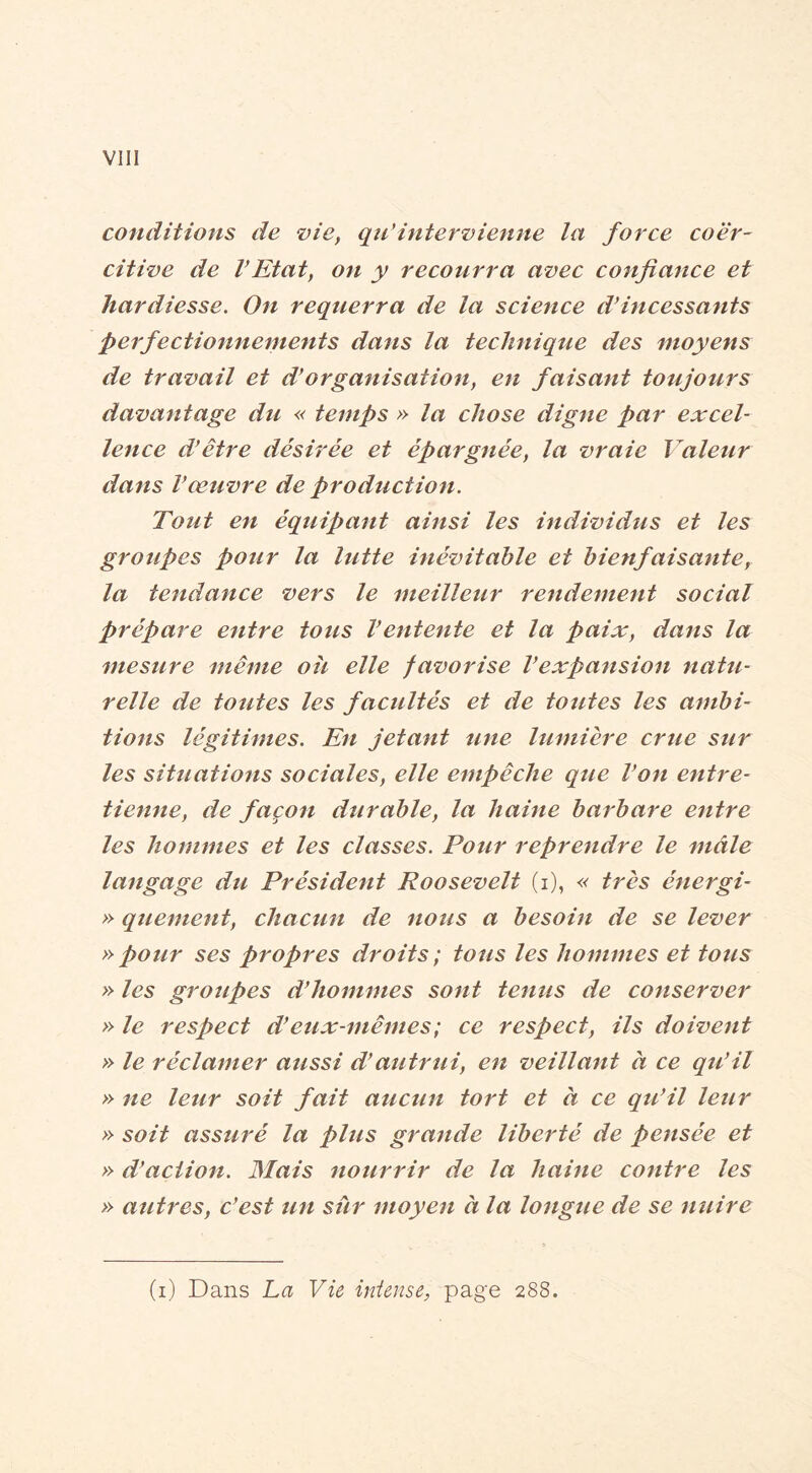 Vlll conditions de vie, qidintervienne la force coer- citive de l’Etat, on y recourra avec confiance et hardiesse. On requerra de la science d’incessants perfectionnements dans la technique des moyens de travail et d’organisation, en faisant toujours davantage du « temps » la chose digne par excel- lence d’être désirée et épargnée, la vraie Valeur dans l’œuvre de production. Tout en équipant ainsi les individus et les groupes pour la lutte inévitable et bienfaisante, la tendance vers le meilleur rendement social prépare entre tous l’entente et la paix, dans la mesure même oit elle favorise l’expansion natu- relle de toutes les facultés et de toutes les ambi- tions légitimes. En jetant une lumière crue sur les situations sociales, elle empêche que l’on entre- tienne, de façon durable, la haine barbare entre les hommes et les classes. Pour reprendre le mâle langage du Président Roosevelt (i), « très énergi- » qtiement, chacun de nous a besoin de se lever » pour ses propres droits; tous les hommes et tous » les groîipes d’hommes sont tenus de conserver » le respect d’eux-mêmes; ce respect, ils doivent » le réclamer aussi d’autrui, en veillant à ce qu’il » ne leur soit fait aucun tort et à ce qtêil leur » soit assuré la plus grande liberté de pensée et » d’action. Mais nourrir de la haine contre les » autres, c’est un sûr moyen à la longue de se nuire (i) Dans La Vie intense, page 288.