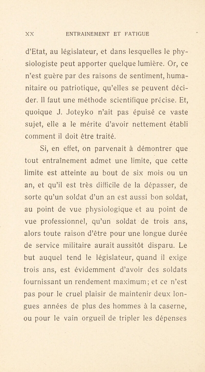 d’Etat, au législateur, et dans lesquelles le phy- siologiste peut apporter quelque lumière. Or, ce n’est guère par des raisons de sentiment, huma- nitaire ou patriotique, qu’elles se peuvent déci- der. 11 faut une méthode scientifique précise. Et, quoique J. Joteyko n’ait pas épuisé ce vaste sujet, elle a le mérite d’avoir nettement établi comment il doit être traité. Si, en effet, on parvenait à démontrer que tout entraînement admet une limite, que cette limite est atteinte au bout de six mois ou un an, et qu’il est très difficile de la dépasser, de sorte qu’un soldat d’un an est aussi bon soldat, au point de vue physiologique et au point de vue professionnel, qu’un soldat de trois ans, alors toute raison d’être pour une longue durée de service militaire aurait aussitôt disparu. Le but auquel tend le législateur, quand il exige trois ans, est évidemment d’avoir des soldats fournissant un rendement maximum; et ce n’est pas pour le cruel plaisir de maintenir deux lon- gues années de plus des hommes à la caserne, ou pour le vain orgueil de tripler les dépenses