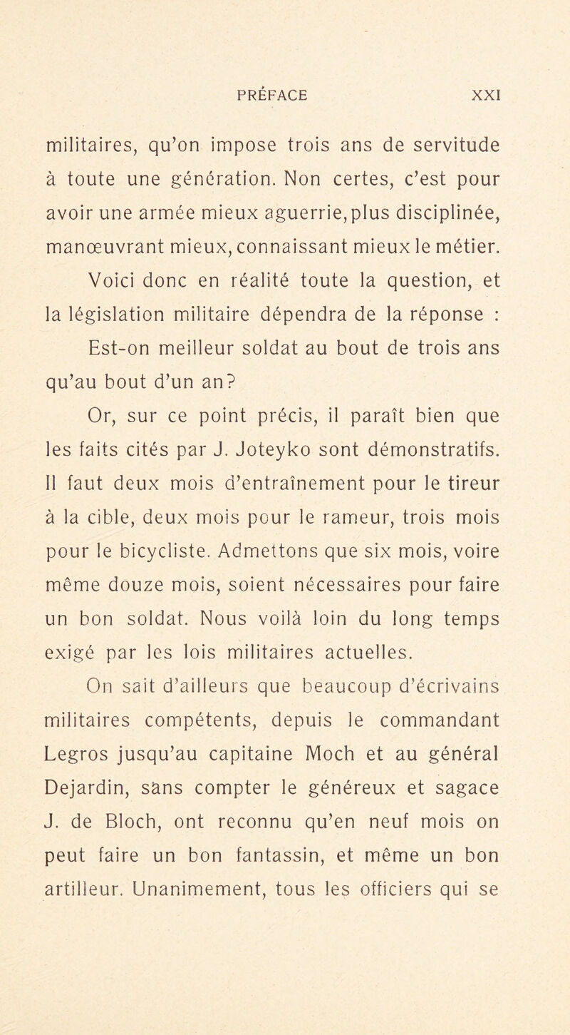 militaires, qu’on impose trois ans de servitude à toute une génération. Non certes, c’est pour avoir une armée mieux aguerrie, plus disciplinée, manœuvrant mieux, connaissant mieux le métier. Voici donc en réalité toute la question, et la législation militaire dépendra de la réponse : Est-on meilleur soldat au bout de trois ans qu’au bout d’un an? Or, sur ce point précis, il paraît bien que les faits cités par J. Joteyko sont démonstratifs. 11 faut deux mois d’entraînement pour le tireur à la cible, deux mois pour le rameur, trois mois pour le bicycliste. Admettons que six mois, voire même douze mois, soient nécessaires pour faire un bon soldat. Nous voilà loin du long temps exigé par les lois militaires actuelles. On sait d’ailleurs que beaucoup d’écrivains militaires compétents, depuis le commandant Legros jusqu’au capitaine Moch et au général Dejardin, sans compter le généreux et sagace J. de Bloch, ont reconnu qu’en neuf mois on peut faire un bon fantassin, et même un bon artilleur. Unanimement, tous les officiers qui se