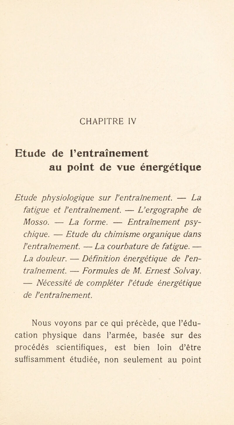 CHAPITRE IV Etude de l’entraînetnent au point de vue énergétique Etude physiologique sur h entraînement, — La fatigue et fentraînement. — Uergographe de Mosso. — La forme. — Entraînement psy- chique. — Etude du chimisme organique dans f entrainement. — La courbature de fatigue. — La douieur. — Définition énergétique de f en- trainement. — Formuies de M. Ernest Soivay. — Nécessité de compiéter f étude énergétique de f entrainement. Nous voyons par ce qui précède, que l’édu- cation physique dans l’armée, basée sur des procédés scientifiques, est bien loin d’être suffisamment étudiée, non seulement au point