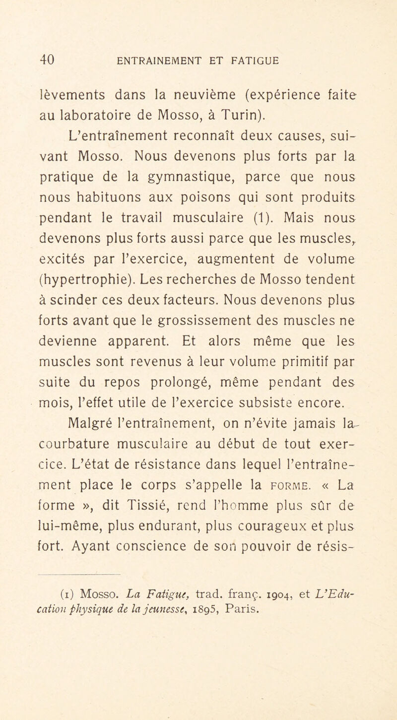 lèvements dans la neuvième (expérience faite au laboratoire de Mosso, à Turin). L’entraînement reconnaît deux causes, sui- vant Mosso. Nous devenons plus forts par la pratique de la gymnastique, parce que nous nous habituons aux poisons qui sont produits pendant le travail musculaire (1). Mais nous devenons plus forts aussi parce que les muscles^ excités par l’exercice, augmentent de volume (hypertrophie). Les recherches de Mosso tendent à scinder ces deux facteurs. Nous devenons plus forts avant que le grossissement des muscles ne devienne apparent. Et alors même que les muscles sont revenus à leur volumie primitif par suite du repos prolongé, même pendant des mois, l’effet utile de l’exercice subsiste encore. Malgré l’entraînement, on n’évite jamais la-^ courbature musculaire au début de tout exer- cice. L’état de résistance dans lequel l’entraîne- ment place le corps s’appelle la forme. « La forme », dit Tissié, rend Thomme plus sûr de lui-même, plus endurant, plus courageux et plus fort. Ayant conscience de son pouvoir de résis- (i) Mosso. La Fatigue, trad. franç. 1904, et L’Edu- cation physique de la jeunesse^ 1895, Paris.