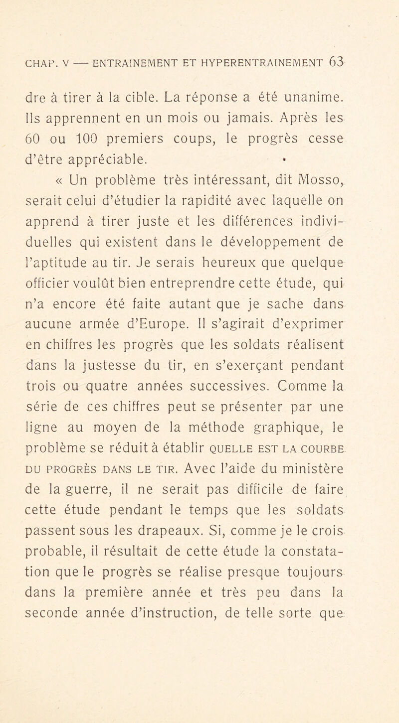 dre à tirer à la cible. La réponse a été unanime. Ils apprennent en un mois ou jamais. Après les 60 ou 100 premiers coups, le progrès cesse d’être appréciable. « Un problème très intéressant, dit Mosso, serait celui d’étudier la rapidité avec laquelle on apprend à tirer juste et les différences indivi- duelles qui existent dans le développement de l’aptitude au tir. Je serais heureux que quelque officier voulût bien entreprendre cette étude, qui n’a encore été faite autant que je sache dans aucune armée d’Europe. 11 s’agirait d’exprimer en chiffres les progrès que les soldats réalisent dans la justesse du tir, en s’exerçant pendant trois ou quatre années successives. Comme la série de ces chiffres peut se présenter par une ligne au moyen de la méthode graphique, le problème se réduit à établir quelle est la courbe DU PROGRÈS DANS LE TIR. Avec l’aide du ministère de la guerre, il ne serait pas difficile de faire cette étude pendant le temps que les soldats passent sous les drapeaux. Si, comme je le crois probable, il résultait de cette étude la constata- tion que le progrès se réalise presque toujours dans la première année et très peu dans la seconde année d’instruction, de telle sorte que