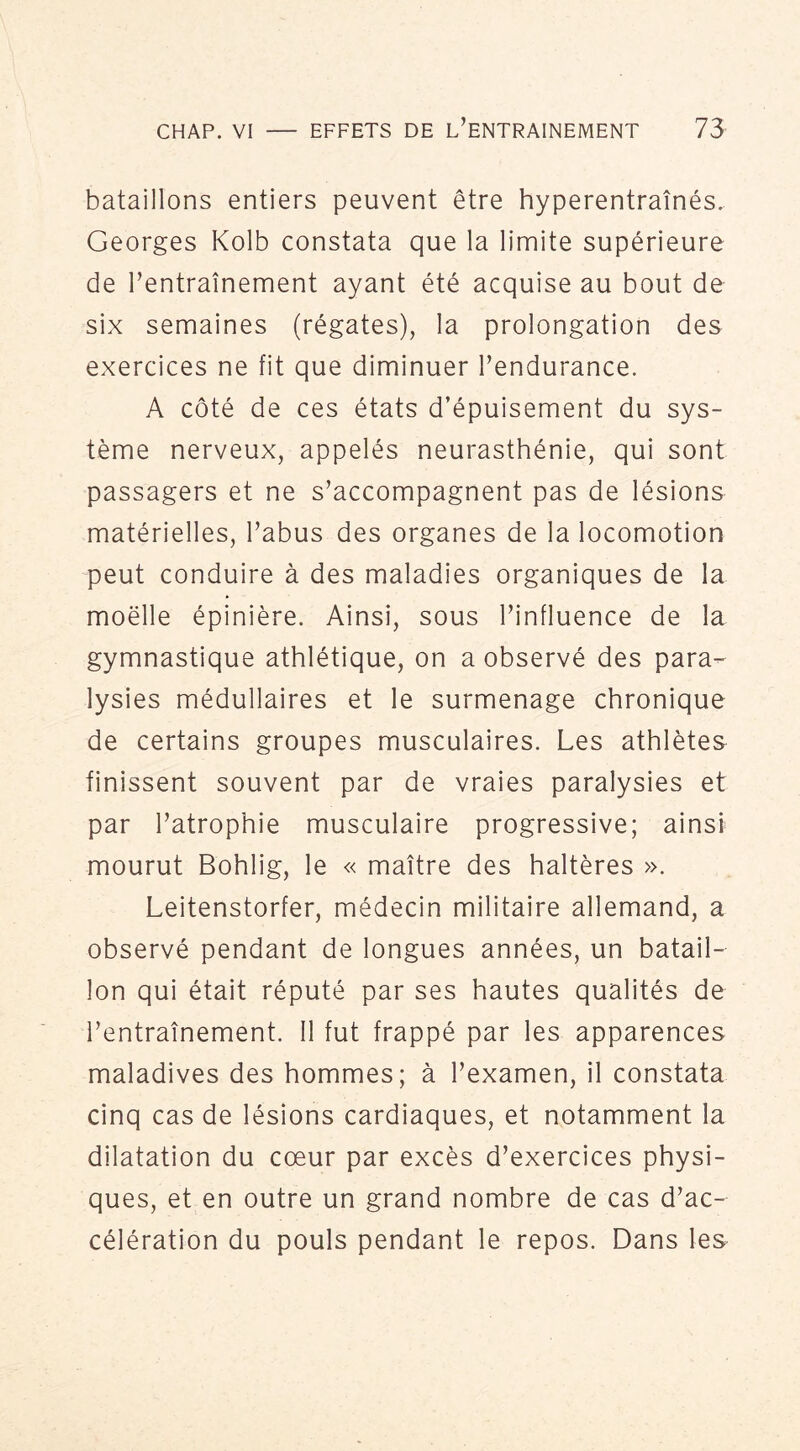 bataillons entiers peuvent être hyperentraînés. Georges Kolb constata que la limite supérieure de l’entraînement ayant été acquise au bout de six semaines (régates), la prolongation des exercices ne fit que diminuer l’endurance. A côté de ces états d’épuisement du sys- tème nerveux, appelés neurasthénie, qui sont passagers et ne s’accompagnent pas de lésions matérielles, l’abus des organes de la locomotion peut conduire à des maladies organiques de la moelle épinière. Ainsi, sous l’influence de la gymnastique athlétique, on a observé des para- lysies médullaires et le surmenage chronique de certains groupes musculaires. Les athlètes finissent souvent par de vraies paralysies et par l’atrophie musculaire progressive; ainsi mourut Bohlig, le « maître des haltères ». Leitenstorfer, médecin militaire allemand, a observé pendant de longues années, un batail- lon qui était réputé par ses hautes qualités de l’entraînement. 11 fut frappé par les apparences maladives des hommes; à l’examen, il constata cinq cas de lésions cardiaques, et notamment la dilatation du cœur par excès d’exercices physi- ques, et en outre un grand nombre de cas d’ac- célération du pouls pendant le repos. Dans les