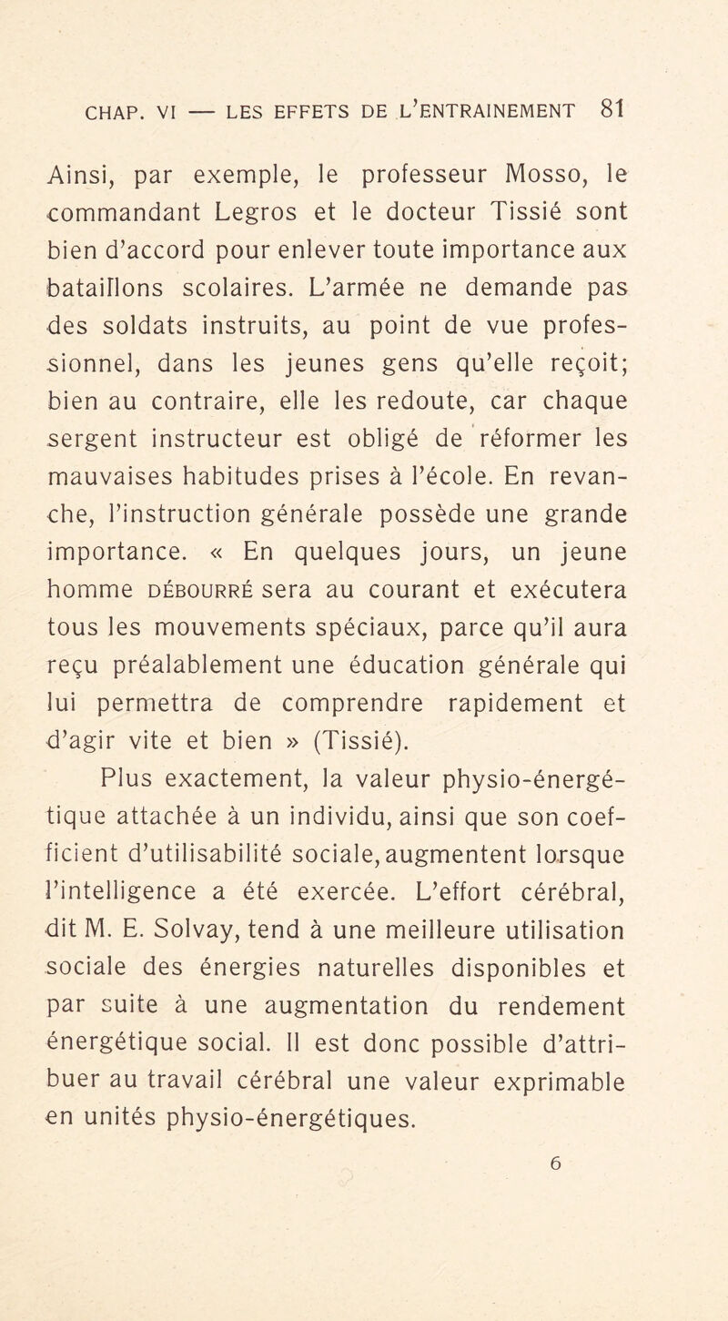 Ainsi, par exemple, le professeur Mosso, le commandant Legros et le docteur Tissié sont bien d’accord pour enlever toute importance aux bataillons scolaires. L’armée ne demande pas des soldats instruits, au point de vue profes- sionnel, dans les jeunes gens qu’elle reçoit; bien au contraire, elle les redoute, car chaque sergent instructeur est obligé de réformer les mauvaises habitudes prises à l’école. En revan- che, l’instruction générale possède une grande importance. « En quelques jours, un jeune homme débourré sera au courant et exécutera tous les mouvements spéciaux, parce qu’il aura reçu préalablement une éducation générale qui lui permettra de comprendre rapidement et d’agir vite et bien » (Tissié). Plus exactement, la valeur physio-énergé- tique attachée à un individu, ainsi que son coef- ficient d’utilisabilité sociale, augmentent lorsque l’intelligence a été exercée. L’effort cérébral, dit M. E. Solvay, tend à une meilleure utilisation sociale des énergies naturelles disponibles et par suite à une augmentation du rendement énergétique social. Il est donc possible d’attri- buer au travail cérébral une valeur exprimable en unités physio-énergétiques. 6