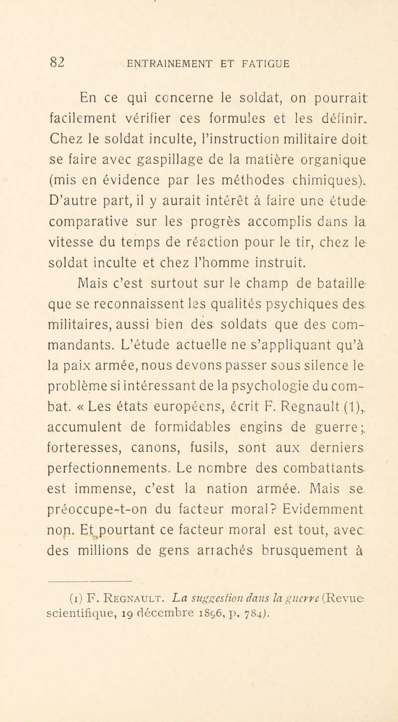 En ce qui concerne le soldat, on pourrait facilement vérifier ces formules et les définir. Chez le soldat inculte, l’instruction militaire doit se faire avec gaspillage de la matière organique (mis en évidence par les méthodes chimiques). D’autre part, il y aurait intérêt à faire une étude: comparative sur les progrès accomplis dans la vitesse du temps de réaction pour le tir, chez le- soldat inculte et chez l’homme instruit. Mais c’est surtout sur le champ de bataille- que se reconnaissent les qualités psychiques des- militaires, aussi bien des soldats que des com- mandants. L’étude actuelle ne s’appliquant qu’à la paix armée, nous devons passer sous silence le- problème si intéressant de la psychologie du com- bat. « Les états européens, écrit F. Régnault (1),. accumulent de formidables engins de guerre; forteresses, canons, fusils, sont aux derniers perfectionnements. Le nombre des combattants est immense, c’est la nation armée. Mais se. préoccupe-t-on du facteur moral? Evidemment non. Et pourtant ce facteur moral est tout, avec des millions de gens arrachés brusquement à (i) F. Régnault. La st(g^esfion dans la guerre (Revue: scientifique, 19 décembre 1896, p. 784).