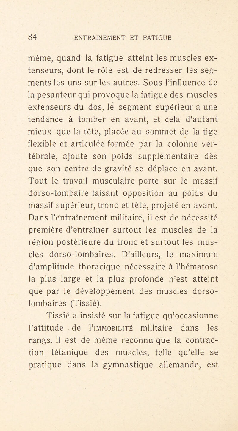 même, quand la fatigue atteint les muscles ex- tenseurs, dont le rôle est de redresser les seg- ments les uns sur les autres. Sous Finfluence de la pesanteur qui provoque la fatigue des muscles extenseurs du dos, le segment supérieur a une tendance à tomber en avant, et cela d’autant mieux que la tête, placée au sommet de la tige flexible et articulée formée par la colonne ver- tébrale, ajoute son poids supplémentaire dès que son centre de gravité se déplace en avant. Tout le travail musculaire porte sur le massif dorso-tombaire faisant opposition au poids du massif supérieur, tronc et tête, projeté en avant. Dans l’entraînement militaire, il est de nécessité première d’entraîner surtout les muscles de la région postérieure du tronc et surtout les mus- cles dorso-lombaires. D’ailleurs, le maximum d’amplitude thoracique nécessaire à l’hématose la plus large et la plus profonde n’est atteint que par le développement des muscles dorso- lombaires (Tissié). Tissié a insisté sur la fatigue qu’occasionne l’attitude de I’immobilité militaire dans les rangs. 11 est de même reconnu que la contrac- tion tétanique des muscles, telle qu’elle se pratique dans la gymnastique allemande, est