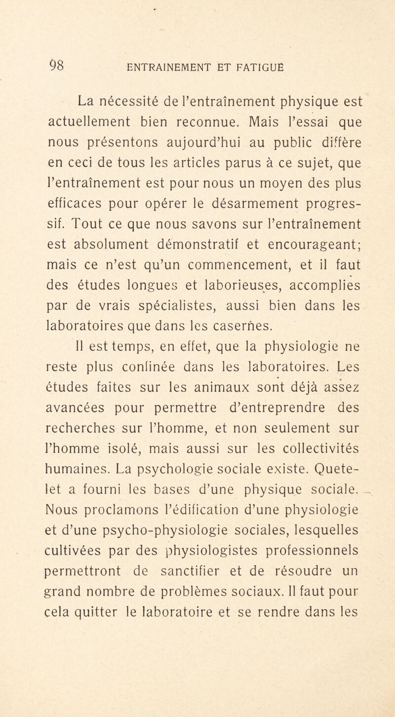 La nécessité de Tentraînement physique est actuellement bien reconnue. Mais Fessai que nous présentons aujourd’hui au public diffère en ceci de tous les articles parus à ce sujet, que l’entraînement est pour nous un moyen des plus efficaces pour opérer le désarmement progres- sif. Tout ce que nous savons sur l’entraînement est absolument démonstratif et encourageant; mais ce n’est qu’un commencement, et il faut des études longues et laborieuses, accomplies par de vrais spécialistes, aussi bien dans les laboratoires que dans les casernes. 11 est temps, en effet, que la physiologie ne reste plus confinée dans les laboratoires. Les études faites sur les animaux sont déjà assez avancées pour permettre d’entreprendre des recherches sur l’homme, et non seulement sur l’homme isolé, mais aussi sur les collectivités humaines. La psychologie sociale existe, Quete- let a fourni les bases d’une physique sociale. Nous proclamons l’édification d’une physiologie et d’une psycho-physiologie sociales, lesquelles cultivées par des physiologistes professionnels permettront de sanctifier et de résoudre un grand nombre de problèmes sociaux. Il faut pour cela quitter le laboratoire et se rendre dans les