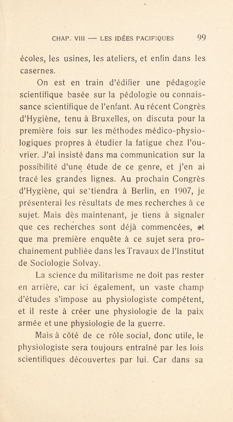 écoles, les usines, les ateliers, et enfin dans les casernes. On est en train d’édifier une pédagogie scientifique basée sur la pédologie ou connais- sance scientifique de l’enfant. Au récent Congrès d’Hygiène, tenu à Bruxelles, on discuta pour la première fois sur les méthodes médico-physio- logiques propres à étudier la fatigue chez l’ou- vrier. J’ai insisté dans ma communication sur la possibilité d’une étude de ce genre, et j’en ai tracé les grandes lignes. Au prochain Congrès d’Hygiène, qui se'tiendra à Berlin, en 1907, je présenterai les résultats de mes recherches à ce sujet. Mais dès maintenant, je tiens à signaler que ces recherches sont déjà commencées, @^t que ma première enquête à ce sujet sera pro- chainement publiée dans les Travaux de l’Institut de Sociologie Solvay. La science du militarisme ne doit pas rester en arrière, car ici également, un vaste champ d’études s’impose au physiologiste compétent, et il reste à créer une physiologie de la paix armée et une physiologie de la guerre. Mais à côté de ce rôle social, donc utile, le physiologiste sera toujours entraîné par les lois scientifiques découvertes par lui. Car dans sa