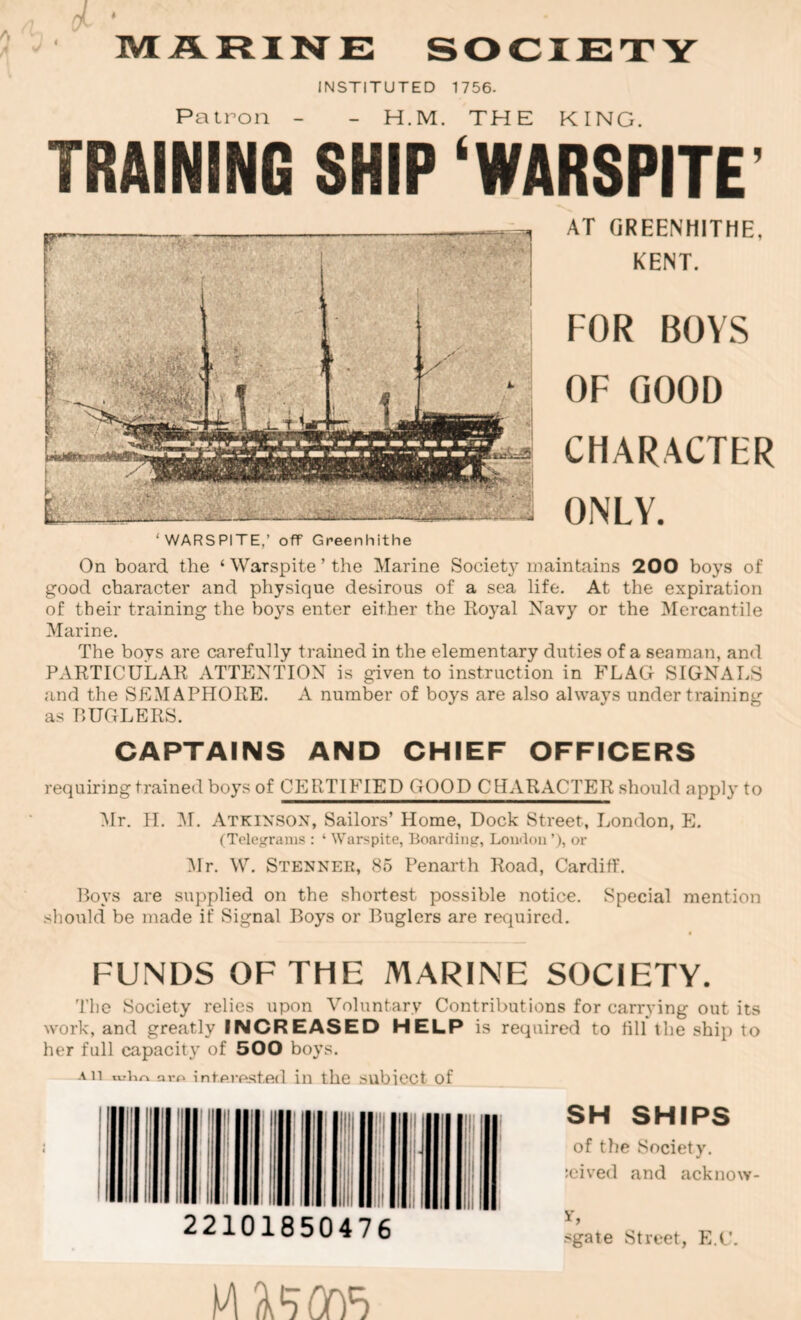 INSTITUTED 1756- M Patron - - H.M. THE KING. TRAINING SHIP ‘WARSPITE’ ‘WARSPITE,’ off Greenhithe AT GREENHITHE, KENT. FOR BOYS OF GOOD CHARACTER ONLY. On board the ‘ Warspite ’ the Marine Society maintains 200 boys of good character and physique desirous of a sea life. At the expiration of their training the boys enter either the Royal Navy or the Mercantile Marine. The boys are carefully trained in the elementary duties of a seaman, and PARTICULAR ATTENTION is given to instruction in FLAG SIGNALS and the SEMAPHORE. A number of boys are also always under training as RUGLERS. CAPTAINS AND CHIEF OFFICERS requiring trained boys of CERTIFIED GOOD CHARACTER should apply to Ylr. 11. l\r. Atkinson, Sailors’ Home, Dock Street, London, E. (Telegrams : ‘ Warspite, Boarding, Loudon ’), or Ylr. \Y. Stenner, 85 Penarth Road, Cardiff. Roys are supplied on the shortest possible notice. Special mention sliould be made if Signal Boys or Buglers are required. FUNDS OF THE MARINE SOCIETY. Tlie Society relies upon Voluntary Contributions for carrying out its work, and greatly INCREASED HELP is required to fill the ship to her full capaciti' of 500 boys. All Qvo infprested in the subiect of r 22101850476 SH SHIPS of the Society. :eived and acknow- ih sgate Street, E.C.