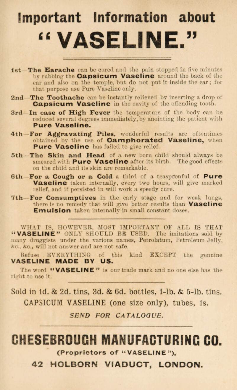 Important Information about “VASELINE.” 1st—The Earache can be cured and the pain stopped in five minutes hy rubbin<; the Capsicum Vaseline around the back of the ear and also on the temple, but do not put it inside the ear; for that purpose use Pure Vaseline only. 2nd—The Toothache can be instantly relieved by inserting a drop of Capsicum Vaseline in the cavity of the offending tooth. 3rd—In case of High Fever the temperature of the body can be reduced several degrees immediately, by anointing the patient with Pure Vaseline. 4th—For Aggravating Piles, wonderful results are oftentimes obtained by the use of Camphorated Vaseline, when Pure Vaseline has failed to give relief. 5th —The Skin and Head of a new born child should always be smeared with Pure Vaseline after its birth. The good effects on the child and its skin are remarkable. 6th—For a Cough or a Cold a third of a teaspctonful of Pure Vaseline taken internally, every two hours, will give marked relief, and if persisted in will work a speedy cure. 7th—For Consumptives in the early stage and for weak lungs, there is no remedy that will give better results than Vaseline Emulsion taken internally in small constant doses. WHAT IS, HOWEVER, MOST IMPORTANT OF ALL IS THAT “VASELINE” ONLY SHOULD BE USED. The imitations sold by many druggists under the various names, Petrolatum, Petroleum Jelly, \'C., &c., will not answer and are not safe, Refuse EVERYTHING of this kind EXCEPT the genuine VASELINE MADE BY US. The word “VASELINE” is our trade mark and no one else has the right to use it. Sold in Id. & 2d. tins, 3d. & 6d. bottles, 1-lb. & 5-lb. tins. CAPSICUM VASELINE (one size only), tubes. Is. SEND FOR CATALOGUE. CHESEBROUGH MANUFACTURING CO. (Proprietors of “VASELINE”), 42 HOLBORN VIADUCT, LONDON.