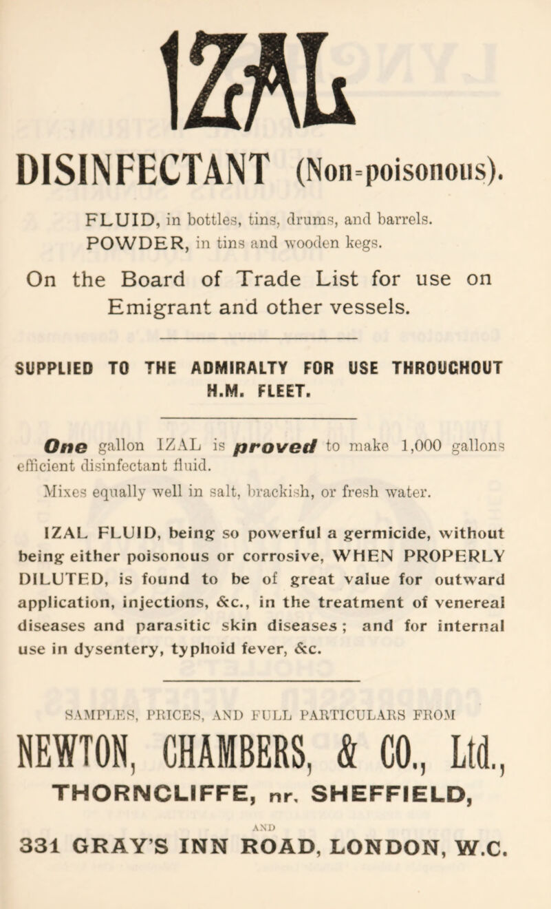 1 DISINFECTANT (Non=poisonoiis). FLUID, in bottles, tins, drums, and barrels. POWDER, in tins and wooden kegs. On the Board of Trade List for use on Emigrant and other vessels. SUPPLIED TO THE ADMIRALTY FOR USE THROUGHOUT H.M. FLEET. One gallon IZAL is proved to make 1,000 gallons efficient disinfectant fluid. Mixes equally well in salt, brackish, or fresh water. IZAL FLUID, beiriff so powerful a germicide, without being either poisonous or corrosive, WHEN PROPERLY DILUTED, is found to be of great value for outward application, injections, &c., in the treatment of venereal diseases and parasitic skin diseases ; and for internal use in dysentery, typhoid fever, <S:c. HAMPLEH, PllICES, AND FULL PARTICULAllS FROM NEWTON, CHAMBERS, k CO., Ltd,, THORNCLIFFE, nr, SHEFFIELD, AND 331 GRAY’S INN ROAD, LONDON, W.C.