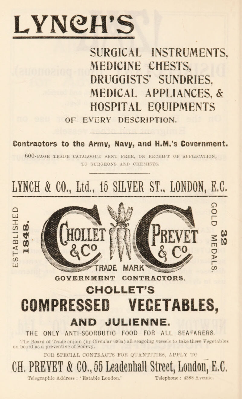 ESTABLISHED LYNeH’S SURGICAL INSTRUMENTS, MEDICINE CHESTS, DRUGGISTS’ SUNDRIES, MEDICAL APPLIANCES, & HOSPITAL EQUIPMENTS OF EVERY DESCRIPTION. Contractors to the Army, Navy, and N.M.’s Government. ()00-PAGE T1{.VL)E CATALOGUE SENT FHEE, ON EECEIl'T OF APPLICATION, TO SUItGEONS AN!) CHEMISTS. LYNCH & CO, Ltd.. 15 SILVER ST.. LONDON, E.C. 09 ■ H GOVERNMENT CONTRACTORS CHOLLET’S COMPRESSED VEGETABLES, AND JULIENNE. THE ONLY ANTI-SCORBUTIC FOOD FOR ALL SEAFARERS The Bo-ard of Trade enjoin (by Circular 696a) all '^eapoing vcs.-5el.< to take thcEe Vcf^ctables on board as a preventive of Scurvy. FOB SPECIAL CONTRACTS FOR yUANTITIK.S. APPLY Tt' CH. PREVET & CO.. 55 Leadenhall Street, Londonj E.C. Telegraphic Address : ‘Eatable London.’ Telephone : 438)^ Avenue.