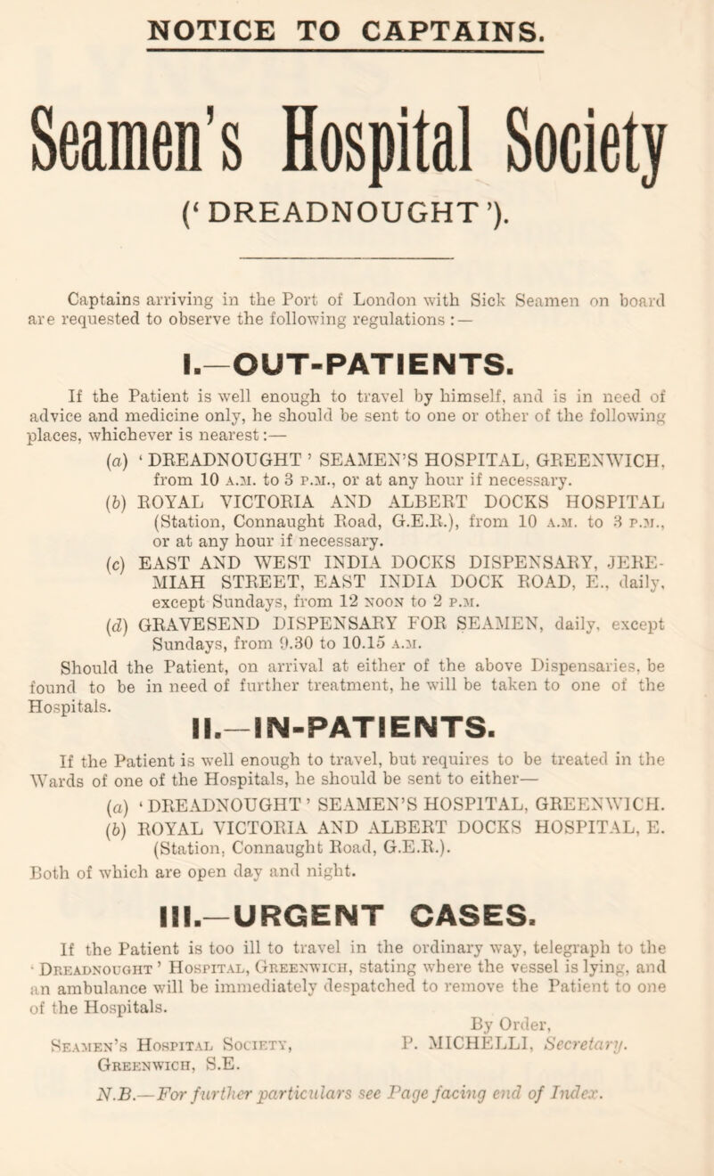 Seamen’s Hospital Society (‘DREADNOUGHT’). Captains arriving in the Port of London with Sick Seamen on board are requested to observe the following regulations : — I. —OUT-PATIENTS. If the Patient is well enough to travel by himself, and is in need of advice and medicine only, he should be sent to one or other of the following places, whichever is nearest:— {a) ‘ DBEADNOUGHT ’ SEAMEN’S HOSPITAL, GREENWICH, from 10 A.M. to 3 p.m., or at any hour if necessary. (&) ROYAL VICTORIA AND ALBERT DOCKS HOSPITAL (Station, Connaught Road, G.E.R.), from 10 a.m. to 3 p.n., or at any hour if necessary. (c) EAST AND WEST INDIA DOCKS DISPENSARY, JERE- MIAH STREET, EAST INDIA DOCK ROAD, E., daily, except Sundays, from 12 noon to 2 p.m. {d) GRAVESEND DISPENSARY FOR SEAMEN, daily, except Sundays, from 9.30 to 10.15 a.:m. Should the Patient, on arrival at either of the above Dispensaries, be found to be in need of further treatment, he wall be taken to one of the Hospitals. II. —IN-PATIENTS. If the Patient is well enough to travel, but requires to be treated in the Wards of one of the Hospitals, he should be sent to either— (a) ‘DREADNOUGHT’ SEAMEN’S HOSPITAL, GREENWICH. {h) ROYAL VICTORIA AND ALBERT DOCKS HOSPITAL, E. (Station, Connaught Road, G.E.R.). Both of which are open day and night. III.—URGENT CASES. If the Patient is too ill to travel in the ordinary way, telegraph to the ‘ Dreadnought’ Hospit.\l, Greenwich, stating where the vessel is lying, and an ambulance will be immediately despatched to remove the Patient to one of the Hospitals. By Order, Se.uien’s Hospit.\l Society, P. MICHELLI, Secretary. Gree:nwich, S.E. N.B.—For further particulars see Page facing end of Index.