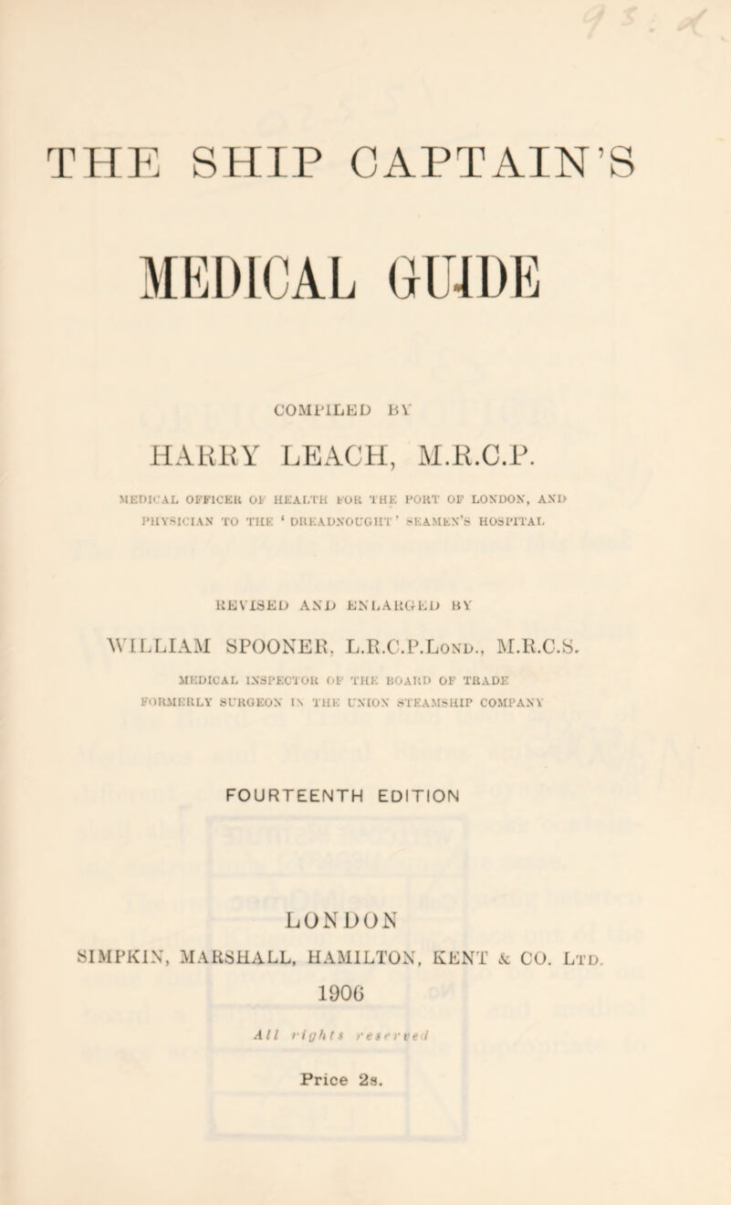 COMPILED bV HAKKY LEACH, M.H.C.P. MEDIi’AL OFFICER OF HEAETH FOR THE FORT OF LON'OON', AXI> I'HYSICIAN TO THE ‘ DREADNOCGIIT ’ SEAMEX’S HOiFITAI. liEVISEU AND ENLAllGEU BV WILLIAM SPOONER, L.R.C.P.Lond., M.R.C.S, MEDICAL IXSPECTOR OF THE BOARD OF TRADE FOUAIERLY SCROEOX IN THE L’NIOX STEAMSHIP COMPAXY FOURTEENTH EDITION LONDON SIMPKIN, MARSHALL, HAMILTON, KENT & CO. Ltd. 1900 All rights rescrveii Price 28.