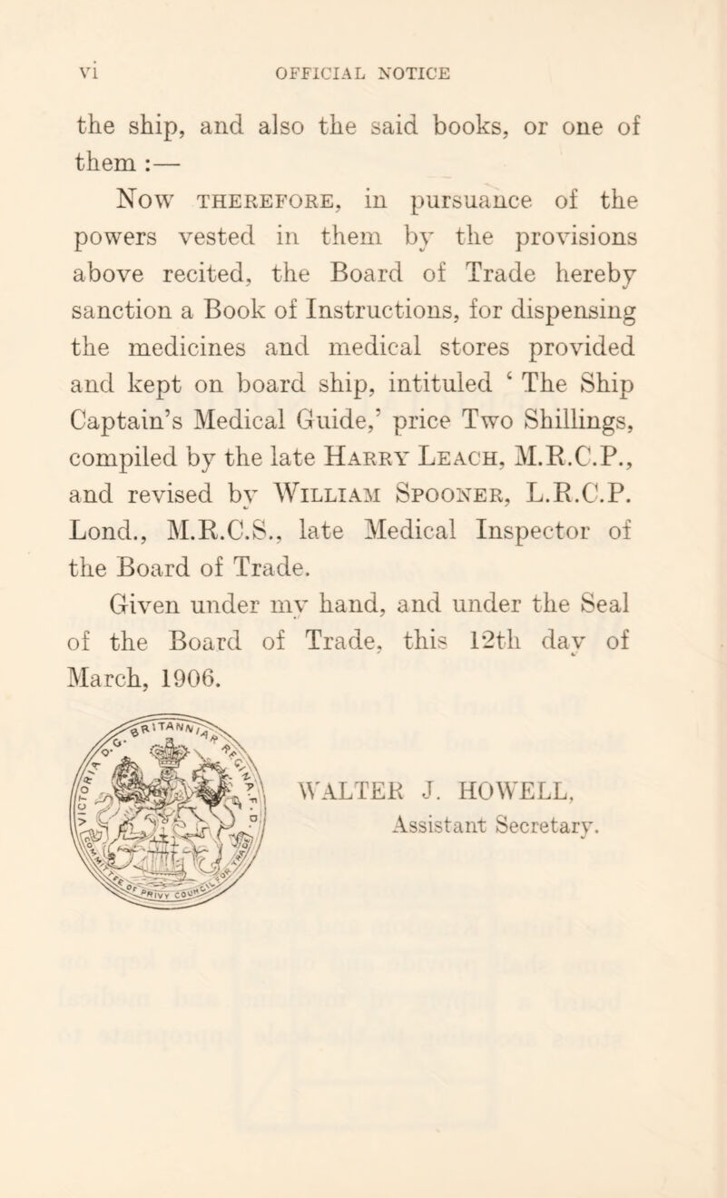 the ship, and also the said books, or one of them :— Now THEREFORE, in pursuance of the powers vested in them by the provisions above recited, the Board of Trade hereby sanction a Book of Instructions, for dispensing the medicines and medical stores provided and kept on board ship, intituled ‘ The Ship Captain’s Medical Guide,’ price Two Shillings, compiled by the late Harry Leach, M.B.C.P., and revised by William Spooner, L.R.C.P. Bond., M.R.C.S., late Medical Inspector of the Board of Trade. Given under mv hand, and under the Seal of the Board of Trade, this P2th day of March, 1906. WALTER J. HOWELL, Assistant Secretary.