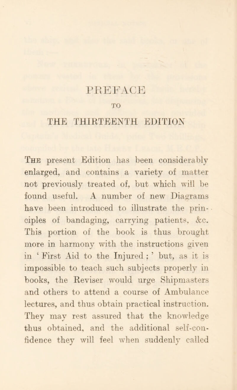 TO THE THIRTEENTH EDITION The present Edition lias been considerably enlarged, and contains a variety of matter not previously treated of, but which will be found useful. A number of new Diagrams have been introduced to illustrate the prin- ciples of bandaging, carrying patients, &c. This portion of the book is thus brought more in harmony with the instructions given in ‘ First Aid to the Injured ; ’ but, as it is impossible to teach such subjects properly in books, the Reviser would urge Shipmasters and others to attend a course of Ambulance lectures, and thus obtain practical instruction. They may rest assured that the knowledge thus obtained, and the additional self-con- fidence they will feel when suddenly called