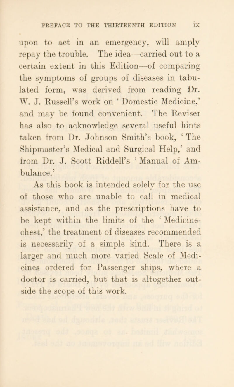 upon to act in an emergency, will amply repay the trouble. The idea—carried out to a certain extent in this Edition—of comparing the symptoms of groups of diseases in tabu- lated form, was derived from reading Dr. \V. J. Russell’s work on ‘ Domestic Medicine,’ and may be found convenient. The Reviser has also to acknowledge several useful hints taken from Dr. Johnson Smith’s book, ‘ The Shipmaster’s Medical and Surgical Help,’ and from Dr. J. Scott Riddell’s ‘ Manual of Am- bulance.’ As this book is intended solely for the use of those who are unable to call in medical assistance, and as the prescriptions have to be kept within the limits of the ‘ Medicine- chest,’ the treatment of diseases recommended is necessarily of a simple kind. There is a larger and much more varied Scale of Medi- cines ordered for Passenger ships, where a doctor is carried, but that is altogether out- side the scope of this work.