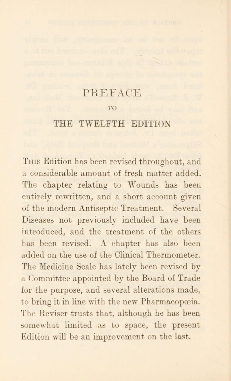 TO THE TWELFTH EDITION This Edition has been revised throughout, and a considerable amount of fresh matter added. The chapter relating to Wounds has been entirely rewritten, and a short account given of the modern Antiseptic Treatment. Several Diseases not previously included have been introduced, and the treatment of the others has been revised. A chapter has also been added on the use of the Clinical Thermometer. The Medicine Scale has lately been revised by a Committee appointed by the Board of Trade for the purpose, and several alterations made, to bring it in line with the new Pharmacopoeia. The Reviser trusts that, although he has been somewhat limited .as to space, the present Edition will be an improvement on the last.