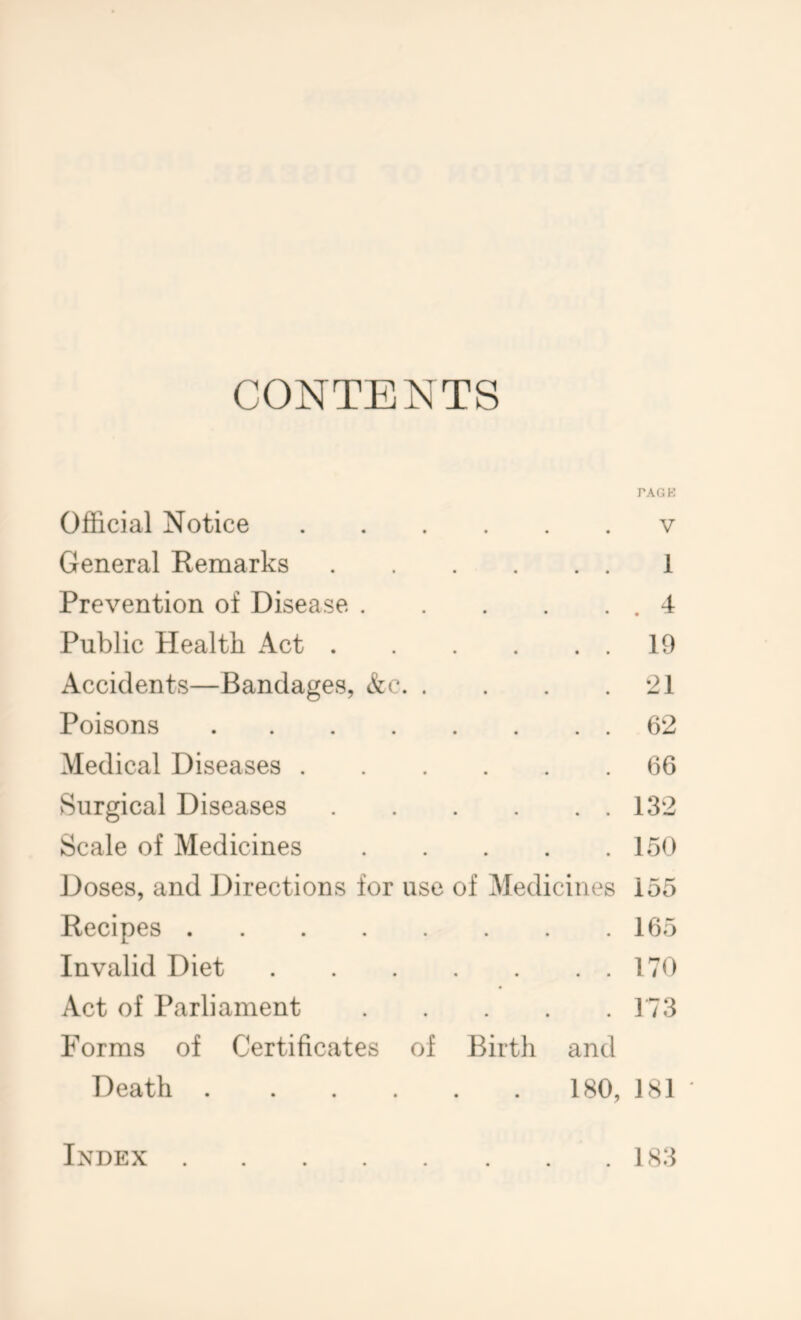 CONTENTS PACK Official Notice v General Remarks 1 Prevention of Disease .4 Public Health Act 19 Accidents—Bandages, &c 21 Poisons 62 Medical Diseases 66 Surgical Diseases 132 Scale of Medicines 15<) Doses, and Directions for use of Medicines 155 Recipes 165 Invalid Diet 170 Act of Parliament 173 Forms of Certificates of Birth and Death 180, 181 Index 183