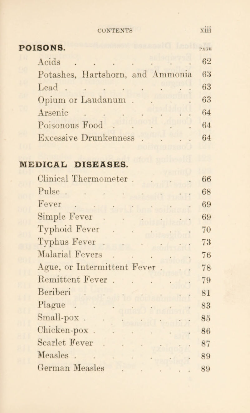 POISONS . PAQK Acids 62 Potashes, Hartshorn, and Ammonia 6‘i Lead 63 Opium or Laudanum . . . .63 Arsenic 64 Poisonous Food 64 Excessive Drunkenness . . . . 64 MEDICAL DISEASES. Clinical Thermometer . . . .66 Pulse 68 Fever 69 Simple Fever 69 Typhoid Fever 70 Typhus Fever 73 Malarial Fevers 76 Ague, or Intermittent Fever . . . 78 Remittent Fever 79 Beriberi 81 Pla^zue 83 Sin all-pox 85 Chicken-pox 86 Scarlet Fever 87 Measles 89 Derman Measles 89