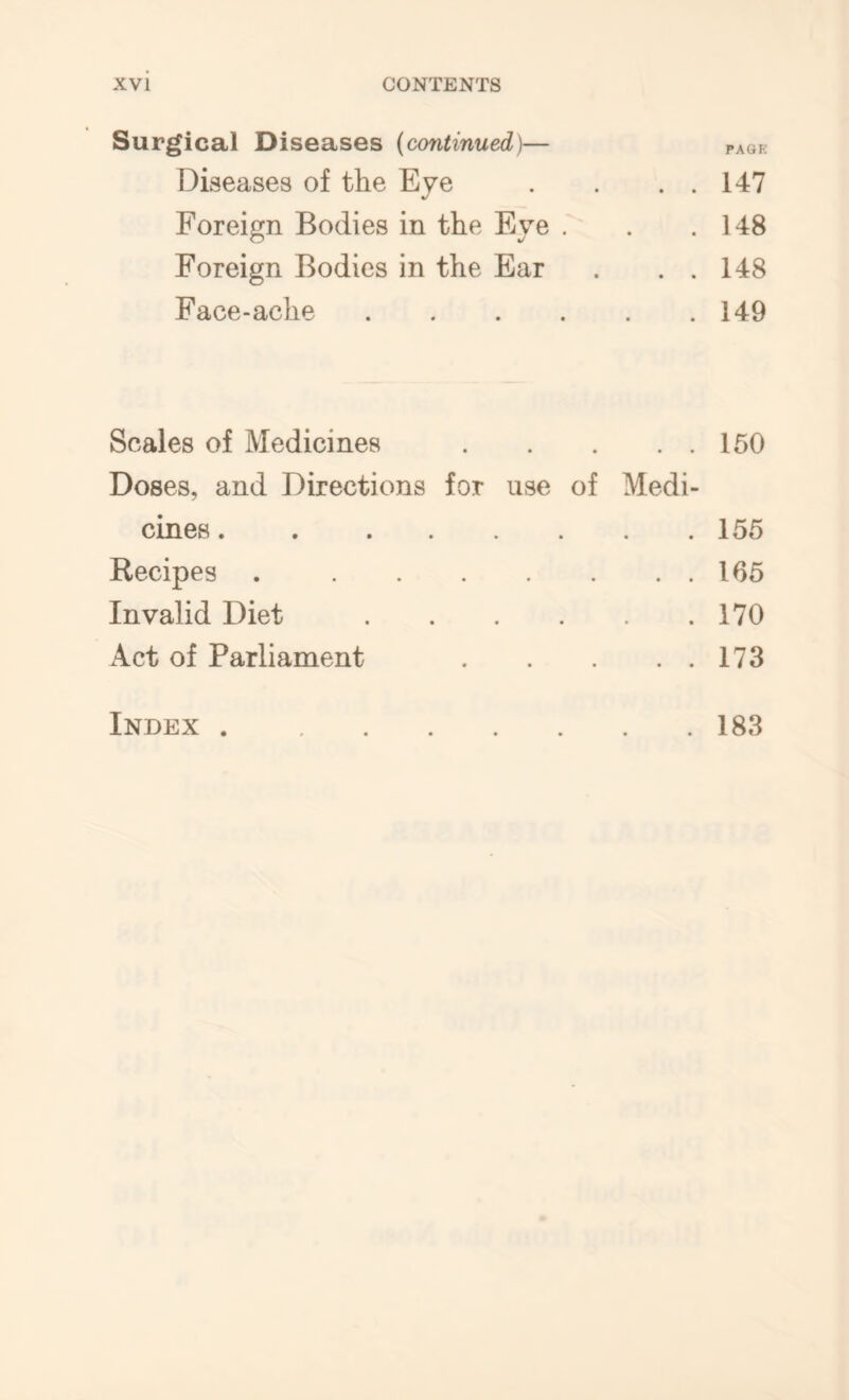 Surgical Diseases (continued)— paqk Diseases of the Eye . . . . 147 Foreign Bodies in the Eye . . .148 Foreign Bodies in the Ear . . . 148 Face-ache 149 Scales of Medicines 150 Doses, and Directions for use of Medi- cines . 155 Recipes 165 Invalid Diet 170 Act of Parliament 173