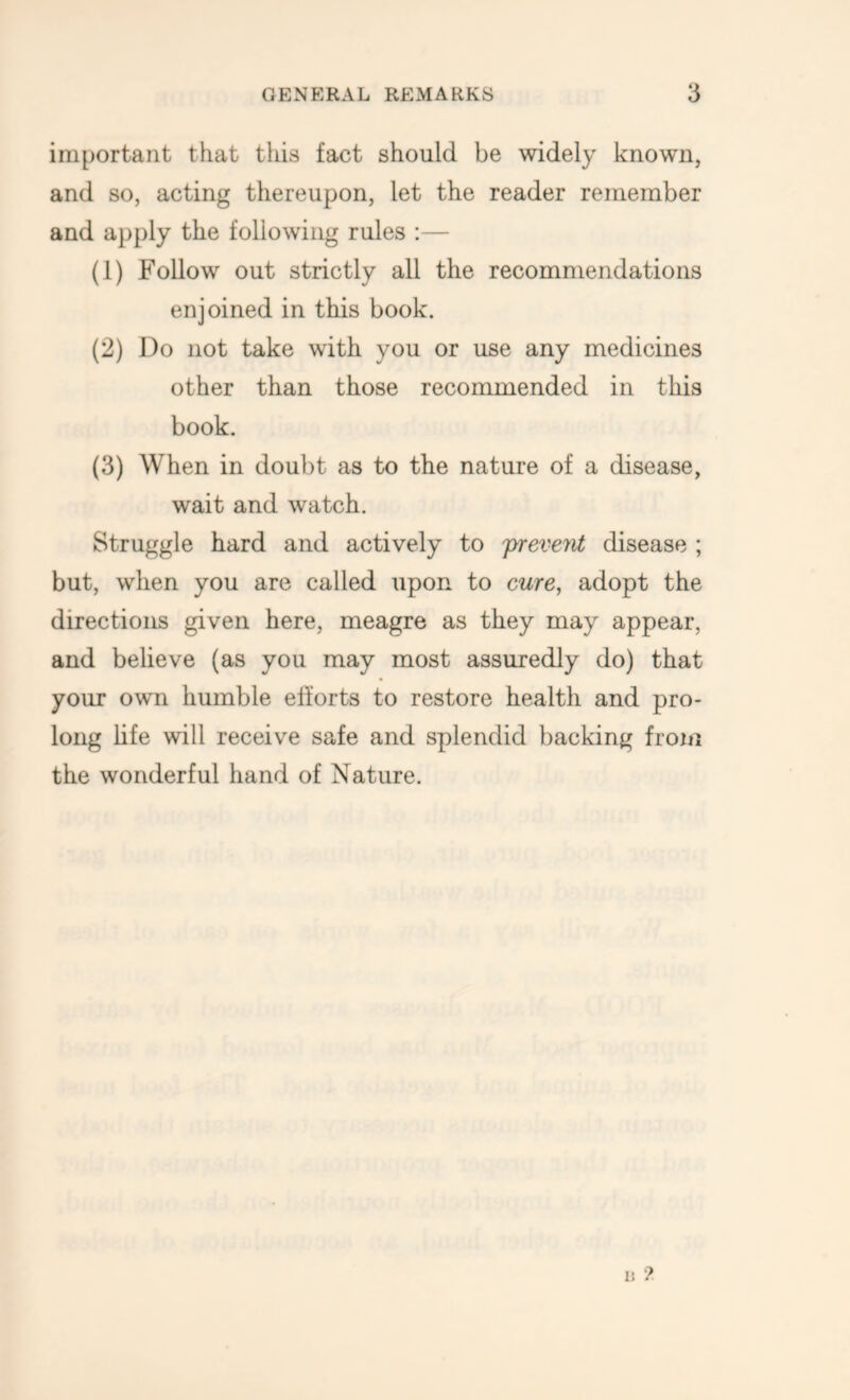 important that this fact should be widely known, and so, acting thereupon, let the reader remember and apply the following rules :— (1) Follow out strictly all the recommendations enjoined in this book. (2) Do not take with you or use any medicines other than those recommended in this book. (3) When in doubt as to the nature of a disease, wait and watch. Struggle hard and actively to 'preveyit disease ; but, when you are called upon to cure, adopt the directions given here, meagre as they may appear, and believe (as you may most assuredly do) that your own humble efforts to restore health and pro- long life will receive safe and splendid backing from the wonderful hand of Nature.