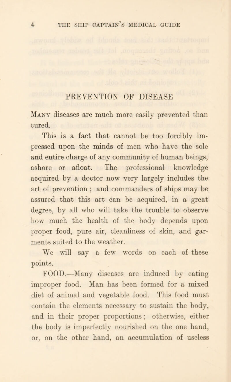 PREVENTION OF DISEASE Many diseases are much more easily prevented than cured. This is a fact that cannot be too forcibly im- pressed upon the minds of men who have the sole and entire charge of any community of human beings, ashore or afloat. The professional knowledge acquired by a doctor now very largely includes the art of prevention ; and commanders of ships may be assured that this art can be acquired, in a great degree, by all who will take the trouble to observe how much the health of the body depends upon proper food, pure air, cleanliness of skin, and gar- ments suited to the weather. We vflll say a few words on each of these points. FOOD.—Many diseases are induced by eating improper food. Man has been formed for a mixed diet of animal and vegetable food. This food must contain the elements necessary to sustain the body, and in their proper proportions ; otherwise, either the body is imperfectly nourished on the one hand, or, on the other hand, an accumulation of useless