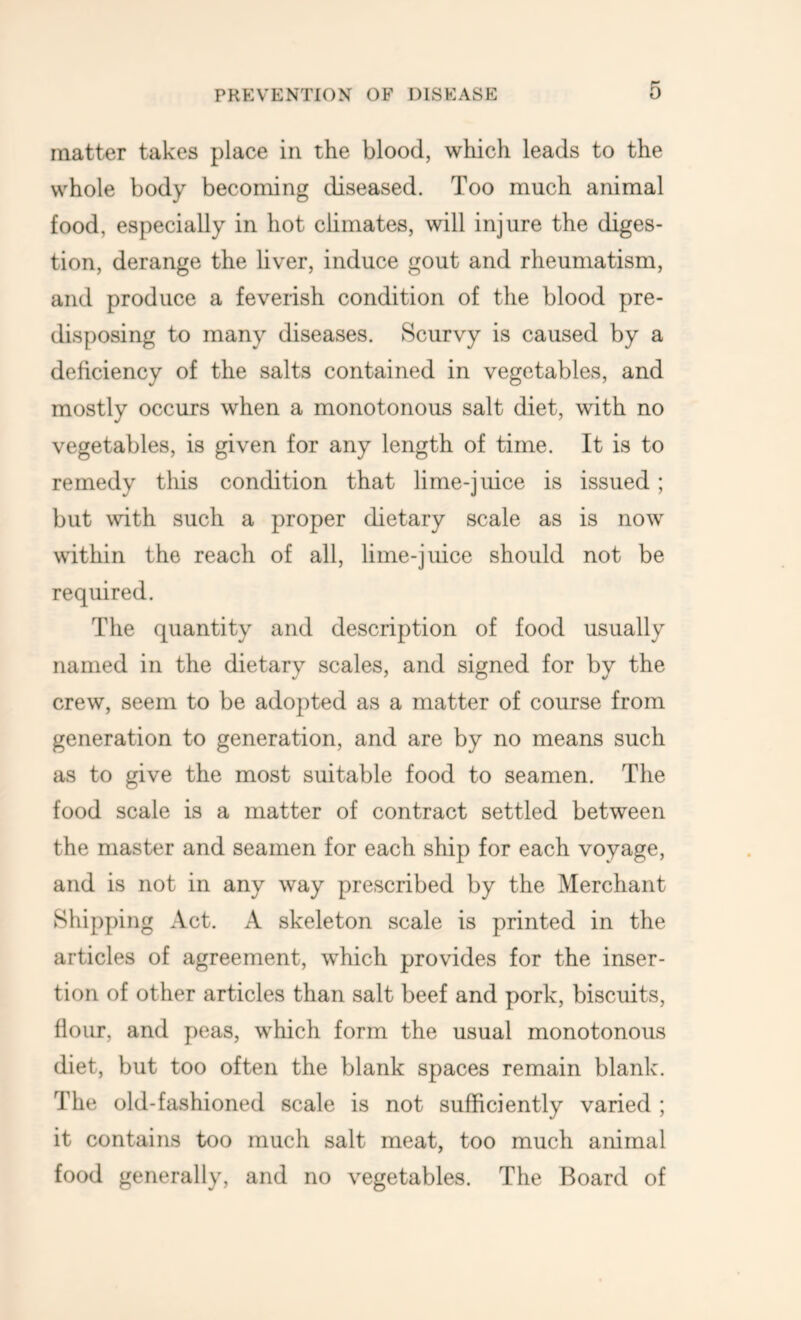 matter takes place in the blood, which leads to the whole body becoming diseased. Too much animal food, especially in hot climates, will injure the diges- tion, derange the liver, induce gout and rheumatism, and produce a feverish condition of the blood pre- disposing to many diseases. Scurvy is caused by a deficiency of the salts contained in vegetables, and mostly occurs when a monotonous salt diet, with no vegetables, is given for any length of time. It is to remedy this condition that lime-juice is issued; but with such a proper dietary scale as is now within the reach of all, lime-juice should not be required. The quantity and description of food usually named in the dietary scales, and signed for by the crew, seem to be adopted as a matter of course from generation to generation, and are by no means such as to give the most suitable food to seamen. The food scale is a matter of contract settled between the master and seamen for each ship for each voyage, and is not in any way prescribed by the Merchant Shipping Act. A skeleton scale is printed in the articles of agreement, which provides for the inser- tion of other articles than salt beef and pork, biscuits, flour, and peas, which form the usual monotonous diet, but too often the blank spaces remain blank. The old-fashioned scale is not sufficiently varied ; it contains too much salt meat, too much animal food generally, and no vegetables. The Board of