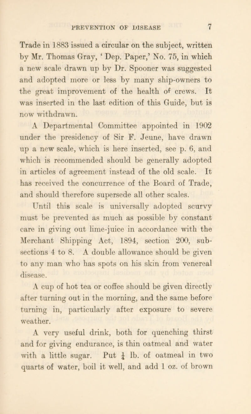 Trade in 1883 issued a circular on the subject, written by Mr. Thomas Gray, ‘ Dep. Paper,’ No. 75, in which a new scale drawu up by Dr. Spooner was suggested and adopted more or less by many ship-owners to the great improvement of the health of crews. It was inserted in the last edition of this Guide, but is now withdrawn. A Departmental Committee appointed in 1902 under the presidency of Sir F. Jeune, have drawn up a new scale, which is here inserted, see p. 6, and which is recommended should be generally adopted in articles of agreement instead of the old scale. It has received the concurrence of the Board of Trade, and should therefore supersede all other scales. Until this scale is universally adopted scurvy must be prevented as much as possible by constant care in giving out lime-juice in accordance with the Merchant Shipping Act, 1894, section 200, sub- sections 4 to 8. A double allowance should be given to any man who has spots on his skin from venereal disease. A cup of hot tea or coffee should be given directly after turning out in the morning, and the same before turning in, particularly after exposure to severe weather. A very useful drink, both for quenching thirst and for giving endurance, is thin oatmeal and water with a little sugar. Put J lb. of oatmeal in two quarts of water, boil it well, and add 1 oz. of brown