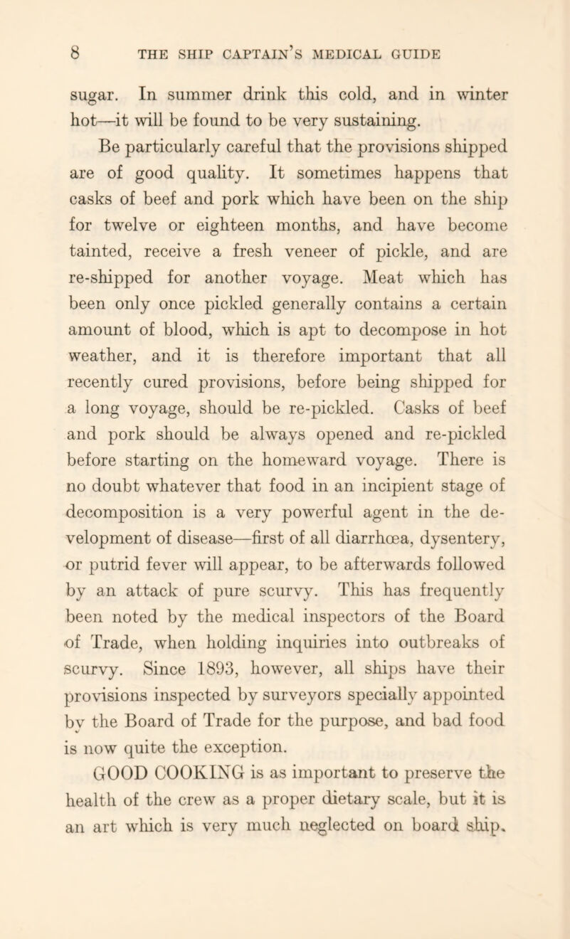 sugar. In summer drink thds cold, and in winter hot—it will be found to be very sustaining. Be particularly careful that the provisions shipped are of good quahty. It sometimes happens that casks of beef and pork which have been on the ship for twelve or eighteen months, and have become tainted, receive a fresh veneer of pickle, and are re-shipped for another voyage. Meat which has been only once pickled generally contains a certain amount of blood, which is apt to decompose in hot weather, and it is therefore important that all recently cured provisions, before being shipped for a long voyage, should be re-pickled. Casks of beef and pork should be always opened and re-pickled before starting on the hom-eward voyage. There is no doubt whatever that food in an incipient stage of decomposition is a very powerful agent in the de- velopment of disease—first of all diarrhoea, dysentery, or putrid fever will appear, to be afterwards followed by an attack of pure scurvy. This has frequently been noted by the medical inspectors of the Board of Trade, when holding inquiries into outbreaks of scurvy. Since 1893, however, all ships have their pro\nsions inspected by surveyors specially appointed by the Board of Trade for the purpose, and bad food is now quite the exception. GOOD COOKIXG is as important to preserve the health of the crew as a proper dietary scale, but it is an art wliich is very much neglected on board ship.