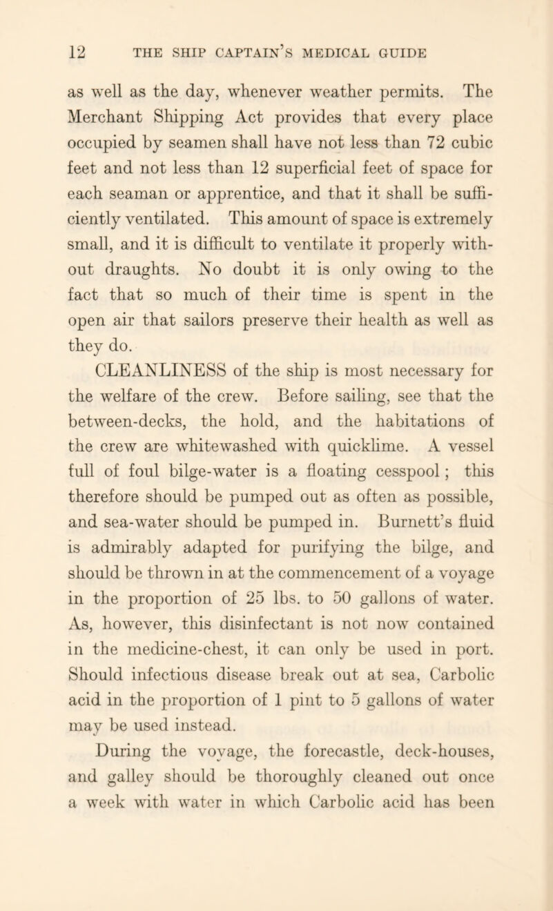 as well as the day, whenever weather permits. The Merchant Shipping Act provides that every place occupied by seamen shall have not less than 72 cubic feet and not less than 12 superficial feet of space for each seaman or apprentice, and that it shall be suffi- ciently ventilated. This amount of space is extremely small, and it is difficult to ventilate it properly with- out draughts. No doubt it is only owing to the fact that so much of their time is spent in the open air that sailors preserve their health as well as they do. CLEANLINESS of the ship is most necessary for the welfare of the crew. Before saihng, see that the between-decks, the hold, and the habitations of the crew are whitewashed with quickhme. A vessel full of foul bilge-water is a floating cesspool; this therefore should be pumped out as often as possible, and sea-water should be pumped in. Burnett’s fluid is admirably adapted for purifying the bilge, and should be thrown in at the commencement of a voyage in the proportion of 25 lbs. to 50 gallons of water. As, however, this disinfectant is not now contained in the medicine-chest, it can only be used in port. Should infectious disease break out at sea, Carbolic acid in the proportion of 1 pint to 5 gallons of water may be used instead. During the voyage, the forecastle, deck-houses, and galley should be thoroughly cleaned out once a week with water in which Carbolic acid has been