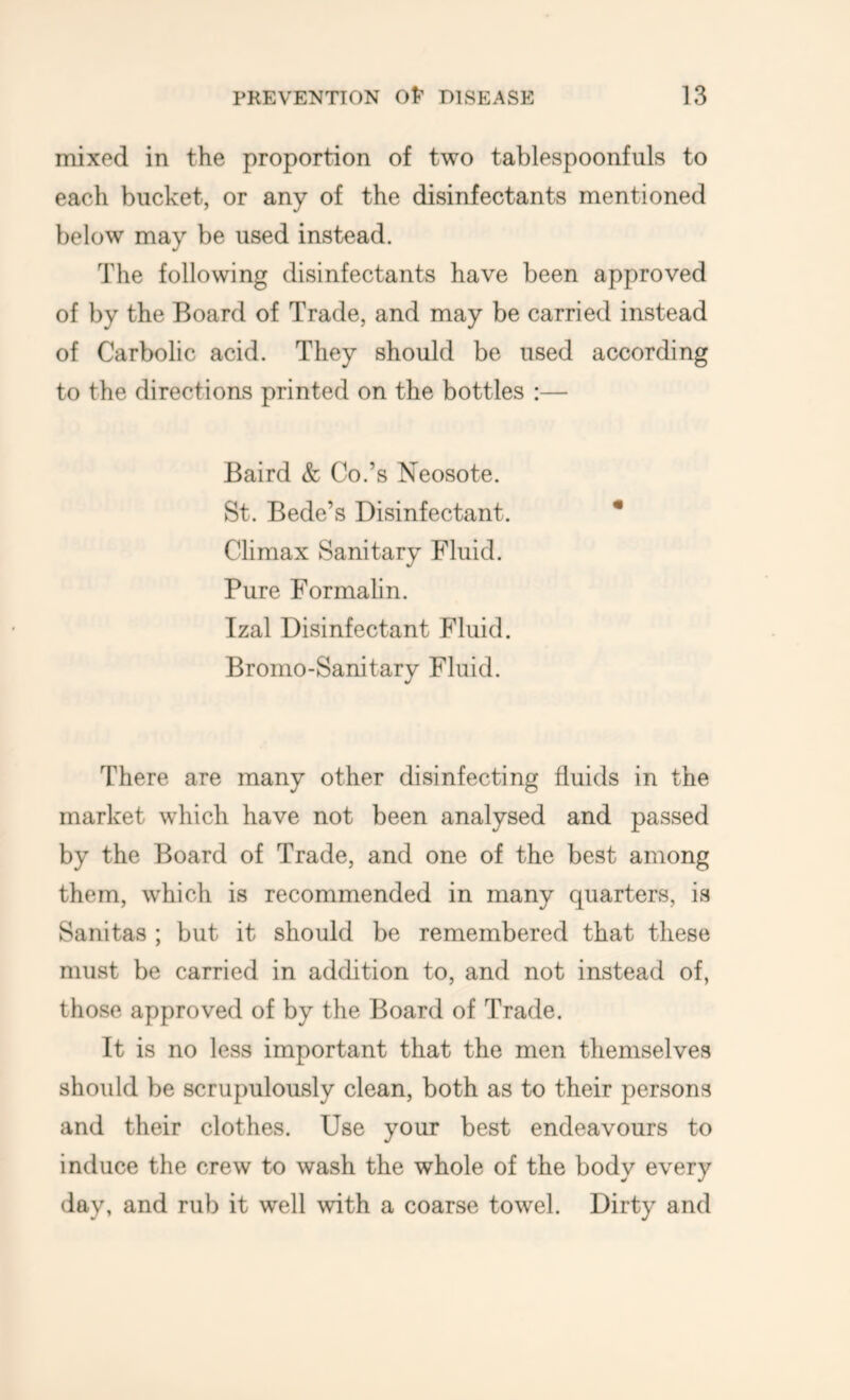 mixed in the proportion of two tablespoonfuls to each bucket, or any of the disinfectants mentioned below may be used instead. The following disinfectants have been approved of by the Board of Trade, and may be carried instead of Carbolic acid. They should be used according to the directions printed on the bottles :— Baird & Co.’s Neosote. St. Bede’s Disinfectant. * Climax Sanitary Fluid. Pure Formalin. Izal Disinfectant Fluid. Bromo-Sanitary Fluid. There are many other disinfecting fluids in the market which have not been analysed and passed by the Board of Trade, and one of the best among them, which is recommended in many quarters, is Sanitas ; but it should be remembered that these must be carried in addition to, and not instead of, those approved of by the Board of Trade. It is no less important that the men themselves should be scrupulously clean, both as to their persons and their clothes. Use your best endeavours to induce the crew to wash the whole of the body every day, and rub it well with a coarse towel. Dirty and