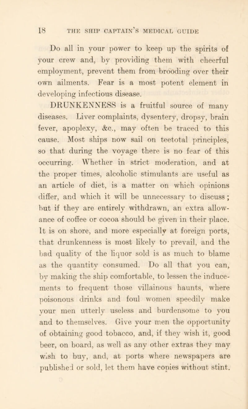 Do all in your power to keep up the spirits of your crew and, by providing them with cheerful employment, prevent them from brooding over their own ailm.ents. Fear is a most potent element in developing infectious disease. DRUNKENNESS is a fruitful source of many diseases. Liver complaints, dysentery, dropsy, brain fever, apoplexy, &c., may often be traced to this cause. Most ships now sail on teetotal principles, so that during the voyage there is no fear of this occurring. Whether in strict moderation, and at the proper times, alcoholic stimulants are useful as an article of diet, is a matter on which opinions differ, and which it will be unnecessarv to discuss ; but if they are entirely withdrawn, an extra allow- ance of coffee or cocoa should be given in their place. It is on shore, and more especially at foreign ports, that drunkenness is most likely to prevail, and the bad quality of the liquor sold is as much to blame as the quantity consumed. Do all that you can, by making the ship comfortable, to lessen the induce- ments to frequent those villainous haunts, where poisonous drinks and foul women speedily make vour men utterlv useless and burdensome to you V v' V and to themselves. Give your men the opportunity of obtaining good tobacco, and, if they wish it, good beer, on board, as well as any other extras they may wish to buy, and, at ports where newspa})ers are pubhshe:! or sold, let them have copies without stint.