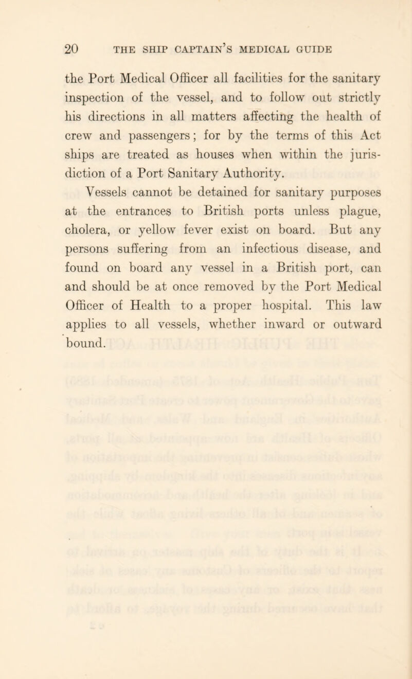 the Port Medical Officer all facilities for the sanitary inspection of the vessel, and to follow out strictly his directions in all matters affecting the health of crew and passengers; for by the terms of this Act ships are treated as houses when within the juris- diction of a Port Sanitary Authority. Vessels cannot be detained for sanitary purposes at the entrances to British ports unless plague, cholera, or yellow fever exist on board. But any persons suffering from an infectious disease, and found on board any vessel in a British port, can and should be at once removed by the Port Medical Officer of Health to a proper hospital. This law applies to all vessels, whether inward or outward bound.