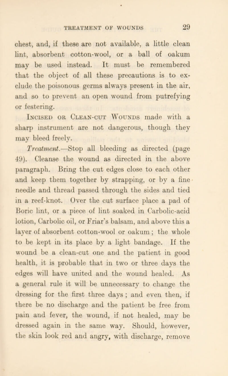 chest, and, if these are not available, a little clean lint, absorbent cotton-wool, or a ball of oakum may be used instead. It must be remembered that the object of all these precautions is to ex- clude the poisonous germs always present in the air, and so to prevent an open wound from putrefying or festering. Incised or Clean-cut Wounds made with a sharp instrument are not dangerous, though they may bleed freely. Treatment.—Stop all bleeding as directed (page 49). Cleanse the wound as directed in the above paragraph. Bring the cut edges close to each other and keep them together by strapping, or by a fine* needle and thread passed through the sides and tied in a reef-knot. Over the cut surface place a pad of Boric lint, or a piece of lint soaked in Carbolic-acid lotion. Carbolic oil, or Friar’s balsam, and above this a layer of absorbent cotton-wool or oakum; the whole to be kept in its place by a light bandage. If the wound be a clean-cut one and the patient in good health, it is probable that in two or three days the edges will have united and the wound healed. As a general rule it will be unnecessary to change the dressing for the first three days ; and even then, if there be no discharge and the patient be free from pain and fever, the wound, if not healed, may be dressed again in the same way. Should, however, the skin look red and angry, with discharge, remove