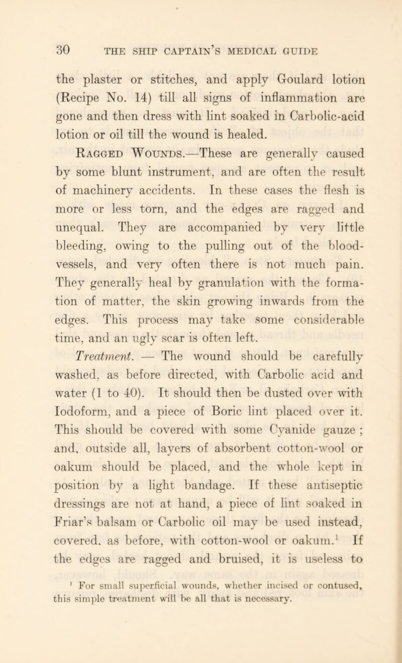 the plaster or stitches, and apply Goulard lotion (Recipe No. 14) till all signs of inflammation are gone and then dress with lint soaked in Carbolic-acid lotion or oil till the wound is healed. Ragged Wounds.—These are generally caused by some blunt instrument, and are often the result of machinery accidents. In these cases the flesh is more or less torn, and the edges are ragged and unequal. They are accompanied by very little bleeding, owdng to the pulling out of the blood- vessels, and very often there is not much pain. They generally heal by granulation with the forma- tion of matter, the skin growinfi inwards from the edges. This process may take some considerable time, and an ugly scar is often left. Treatment. — The wound should be carefully washed, as before directed, with Carbolic acid and water (1 to 40). It should then be dusted over with Iodoform, and a piece of Boric lint placed over it. This should be covered with some Cyanide gauze ; and, outside all, layers of absorbent cotton-wool or oakum should be placed, and the whole kept in position by a light bandage. If these antiseptic dressings are not at hand, a piece of lint soaked in Friar’s balsam or Carbolic oil mav be used instead, covered, as before, with cotton-wool or oakum.* If the edges are ragged and bruised, it is useless to ' For small superficial wounds, whether incised or contused^ this simple treatment will be all that is necessary.