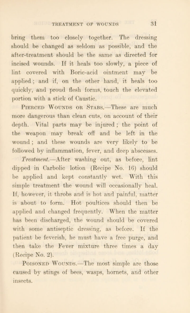 bring them too closely together. The dressing should be changed as seldom as possible, and the after-treatment should be the same as directed for incised wounds. If it heals too slowly, a piece of lint covered with Boric-acid ointment may be applied ; and if, on the other hand, it heals too (piickly, and proud flesh forms, touch the elevated portion with a stick of Caustic. Pierced Wounds or Stabs,—These are much more dangerous than clean cuts, on account of their depth. Vital parts may be injured ; the point of the weapon may break off and be left in the wound ; and these wounds are very likely to be followed by inflammation, fever, and deep abscesses. Treatment.—After washing out, as before, lint dipped in Carbolic lotion (Recipe No. IG) should be applied and kept constantly wet. With this simple treatment the wound will occasionally heal. If, however, it throbs and is hot and painful, matter is about to form. Hot poultices should then be applied and changed frequently. When the matter has been discharged, the wound should be covered with some antiseptic dressing, as before. If the patient be feverish, he must have a free purge, and then take the Fever mixture three times a day (Recipe No. 2). Poisoned Wounds.—The most simple are those caused by stings of bees, wasps, liornets, and other insects.