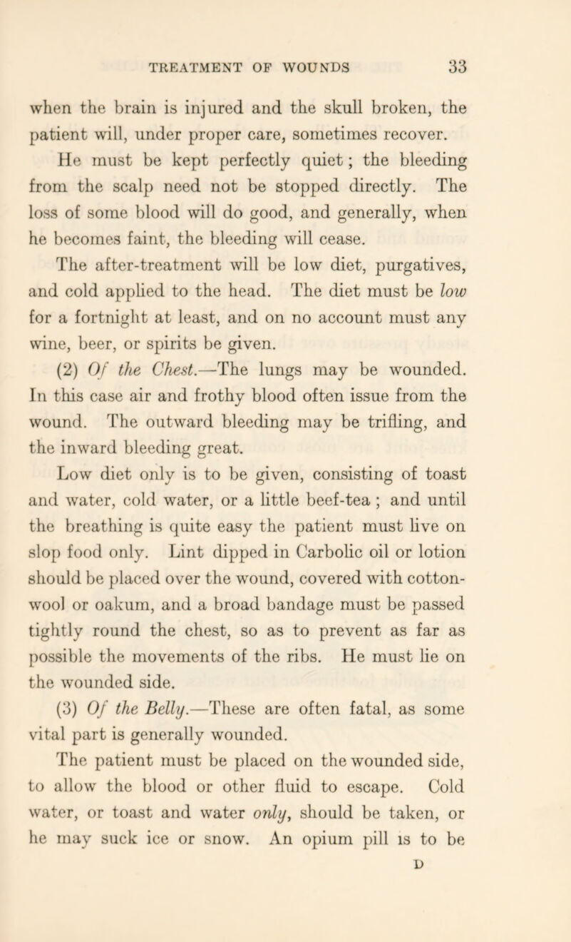 when the brain is injured and the skull broken, the patient will, under proper care, sometimes recover. He must be kept perfectly quiet; the bleeding from the scalp need not be stopped directly. The loss of some blood will do good, and generally, when he becomes faint, the bleeding will cease. The after-treatment Avill be low diet, purgatives, and cold apphed to the head. The diet must be low for a fortnight at least, and on no account must any wine, beer, or spirits be given. (2) 0/ the Chest.—The lungs may be wounded. In this case air and frothy blood often issue from the wound. The outward bleeding may be trifling, and the inward bleeding great. Low diet only is to be given, consisting of toast and water, cold water, or a httle beef-tea ; and until the breathing is quite easy the patient must live on slop food only. Lint dipped in Carbolic oil or lotion should be placed over the wound, covered with cotton- wool or oakum, and a broad bandage must be passed tightly round the chest, so as to prevent as far as possible the movements of the ribs. He must lie on the wounded side. (3) Of the Belly.—These are often fatal, as some vital part is generally wounded. The patient must be placed on the wounded side, to allow the blood or other fluid to escape. Cold water, or toast and water only, should be taken, or he may suck ice or snow. An opium pill is to be D