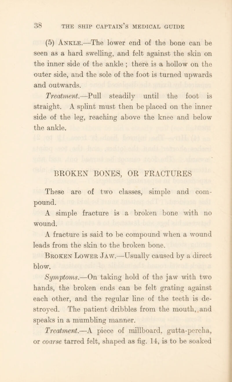 (5) Ankle.—The lower end of the bone can be seen as a hard swelling, and felt against the skin on the inner side of the ankle ; there is a hollow on the outer side, and the sole of the foot is turned upwards and outwards. Treatment.—Pull steadily until the foot is straight. A splint must then be placed on the inner side of the leg, reaching above the knee and below the ankle. BROKEN BONES, OR FRACTURES These are of two classes, simple and com- pound. A simple fracture is a broken bone with no wound. A fracture is said to be compound when a wound leads from the sldn to the broken bone. Broken Lower Jaw.—Usually caused by a direct blow. Symj)toms.—On taking hold of the jaw mth two hands, the broken ends can be felt grating against each other, and the regular line of the teeth is de- stroyed. The patient dribbles from the mouth, and speaks in a mumbling manner. Treatment.—A piece of millboard, gutta-percha, or coarse tarred felt, shaped as fig. 14, is to be soaked