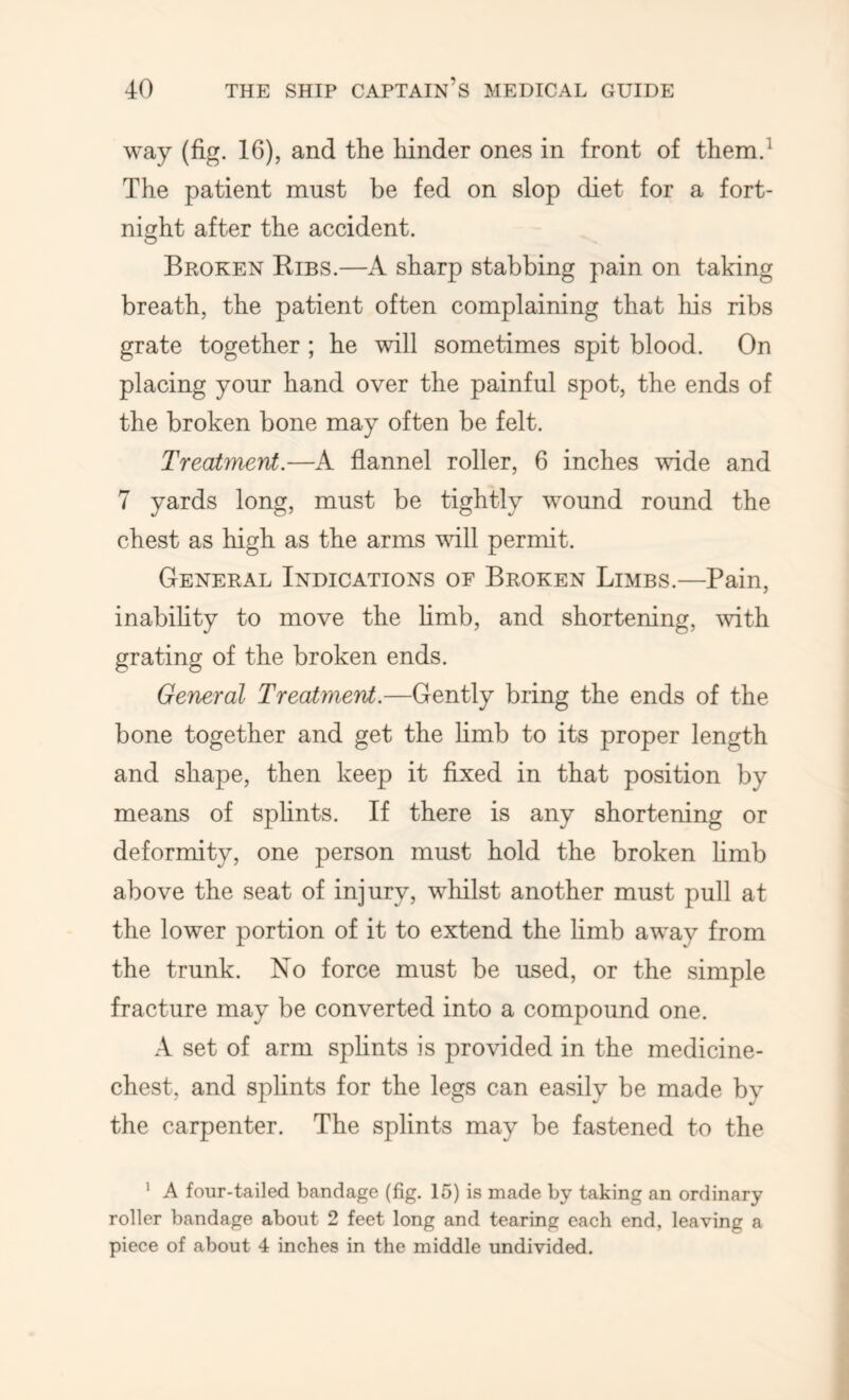 way (fig. 16), and the liinder ones in front of them.^ The patient must be fed on slop diet for a fort- night after the accident. Broken Ribs.—A sharp stabbing pain on taking breath, the patient often complaining that his ribs grate together ; he will sometimes spit blood. On placing your hand over the painful spot, the ends of the broken bone may often be felt. Treatment.—A flannel roller, 6 inches wide and 7 yards long, must be tightly wound round the chest as high as the arms vull permit. General Indications of Broken Limbs.—Pain, inabihty to move the hmb, and shortening, with grating of the broken ends. General Treatment.—Gently bring the ends of the bone together and get the hmb to its proper length and shape, then keep it fixed in that position by means of splints. If there is any shortening or deformity, one person must hold the broken hmb above the seat of injury, whilst another must pull at the lower portion of it to extend the hmb away from the trunk. No force must be used, or the simple fracture may be converted into a compound one. A set of arm splints is provided in the medicine- chest, and splints for the legs can easily be made by the carpenter. The splints may be fastened to the ' A four-tailed bandage (fig. 15) is made by taking an ordinary roller bandage about 2 feet long and tearing each end, leaving a piece of about 4 inches in the middle undivided.