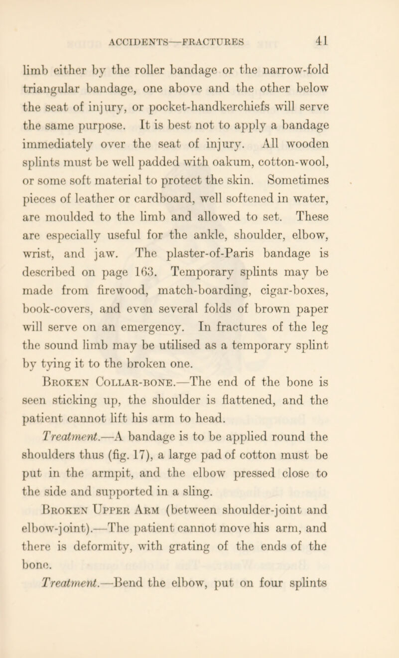limb either by the roller bandage or the narrow-fold triangular bandage, one above and the other below the seat of injury, or pocket-handkerchiefs will serve the same purpose. It is best not to apply a bandage immediately over the seat of injury. All wooden splints must be well padded with oakum, cotton-wool, or some soft material to protect the skin. Sometimes pieces of leather or cardboard, well softened in water, are moulded to the limb and allowed to set. These are especially useful for the ankle, shoulder, elbow, wrist, and jaw. The plaster-of-Paris bandage is described on page 103. Temporary splints may be made from firewood, match-boarding, cigar-boxes, book-covers, and even several folds of brown paper will serve on an emergency. In fractures of the leg the sound limb may be utilised as a temporary splint by tying it to the broken one. Broken Collar-bone.—The end of the bone is seen sticking up, the shoulder is flattened, and the patient cannot lift his arm to head. Treatineifit.—A bandage is to be applied round the shoulders thus (fig. 17), a large pad of cotton must be put in the armpit, and the elbow pressed close to the side and supported in a sling. Broken Upper Arm (between shoulder-joint and elbow-joint).—The patient cannot move his arm, and there is deformity, with grating of the ends of the bone. TreaimerU.—Bend the elbow, put on four splints