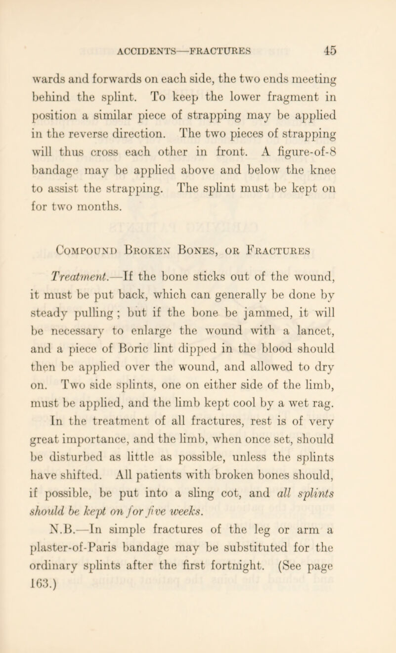 wards and forwards on each side, the two ends meeting beiiind the splint. To keep the lower fragment in position a similar piece of strapping may be applied in the reverse direction. The two pieces of strapping will thus cross each other in front. A figure-of-8 bandage may be applied above and below the knee to assist the strapping. The sphnt must be kept on for two months. Compound Broken Bones, or Fractures Treat'inent.—If the bone sticks out of the wound, it must be put back, which can generally be done by steady pulling ; but if the bone be jammed, it will be necessary to enlarge the wound with a lancet, and a piece of Boric lint dipped in the blood should then be applied over the wound, and allowed to dry on. Two side splints, one on either side of the limb, must be applied, and the limb kept cool by a wet rag. In the treatment of all fractures, rest is of very great importance, and the limb, when once set, should be disturbed as little as possible, unless the splints have shifted. All patients with broken bones should, if possible, be put into a sling cot, and all sflints should be kept 07i for Jive weeks. N.B.—In simple fractures of the leg or arm a plaster-of-f^aris bandage may be substituted for the ordinary splints after the first fortnight. (See page 163.)