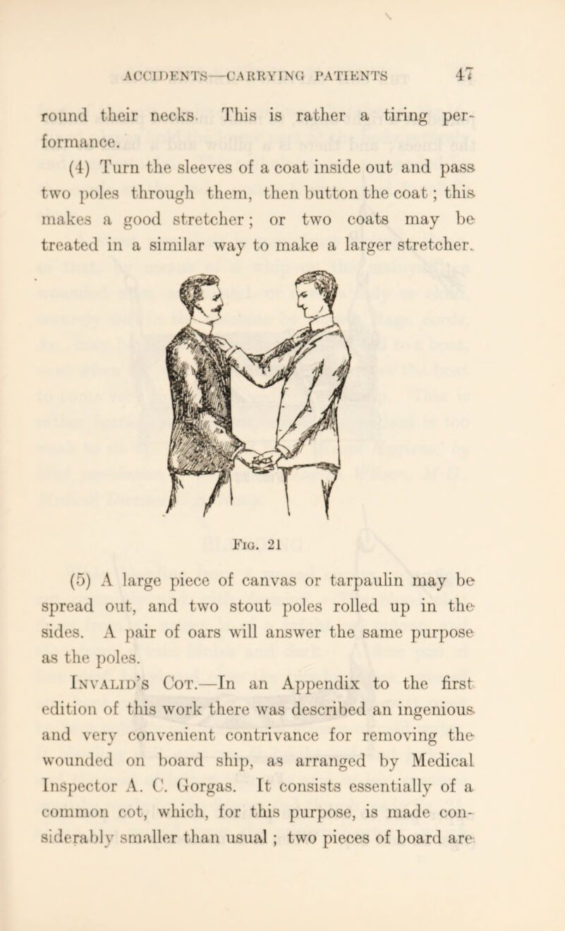 \ round their necks. This is rather a tiring per- formance. (4) Turn the sleeves of a coat inside out and pass two poles through them, then button the coat; this makes a good stretcher; or two coats may be treated in a similar way to make a larger stretcher. Fio. 21 (5) A large piece of canvas or tarpaulin may be spread out, and two stout poles rolled up in the sides. A jmir of oars will answer the same purpose as the poles. Invalid’s Cot.—In an Appendix to the first edition of this work there was described an ingenious, and very convenient contrivance for removing the wounded on board ship, as arranged by Medical Inspector A. Gorgas. It consists essentially of a common cot, which, for this purpose, is made con- siderably smaller than usual ; two pieces of board are