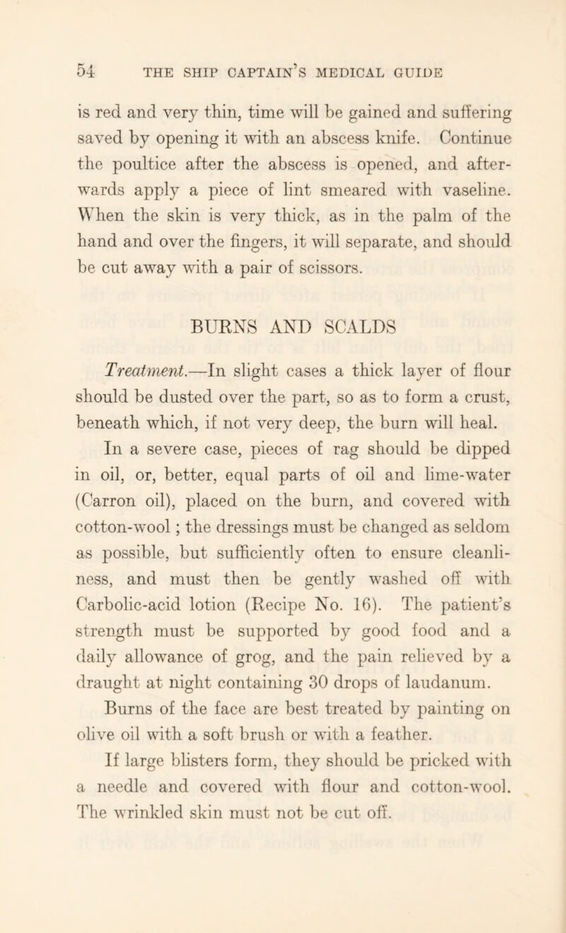 is red and very thin, time will be gained and suffering saved by opening it with an abscess knife. Continue the poultice after the abscess is opened, and after- wards apply a piece of lint smeared with vaseline. When the skin is very thick, as in the palm of the hand and over the fingers, it will separate, and should be cut away mth a pair of scissors. BURNS AND SCALDS Treatment.—In slight cases a thick layer of flour should be dusted over the part, so as to form a crust, beneath which, if not very deep, the burn will heal. In a severe case, pieces of rag should be dipped in oil, or, better, equal parts of oil and lime-water (Carron oil), placed on the burn, and covered with cotton-wool; the dressings must be changed as seldom as possible, but sufficiently often to ensure cleanli- ness, and must then be gently washed off with Carbolic-acid lotion (Recipe No. 16). The patient’s strength must be supported by good food and a daily allowance of grog, and the pain relieved by a draught at night containing 30 drops of laudanum. Burns of the face are best treated by painting on olive oil with a soft brush or with a feather. If large blisters form, they should be pricked with a needle and covered with flour and cotton-wool. The wrinkled skin must not be cut off.