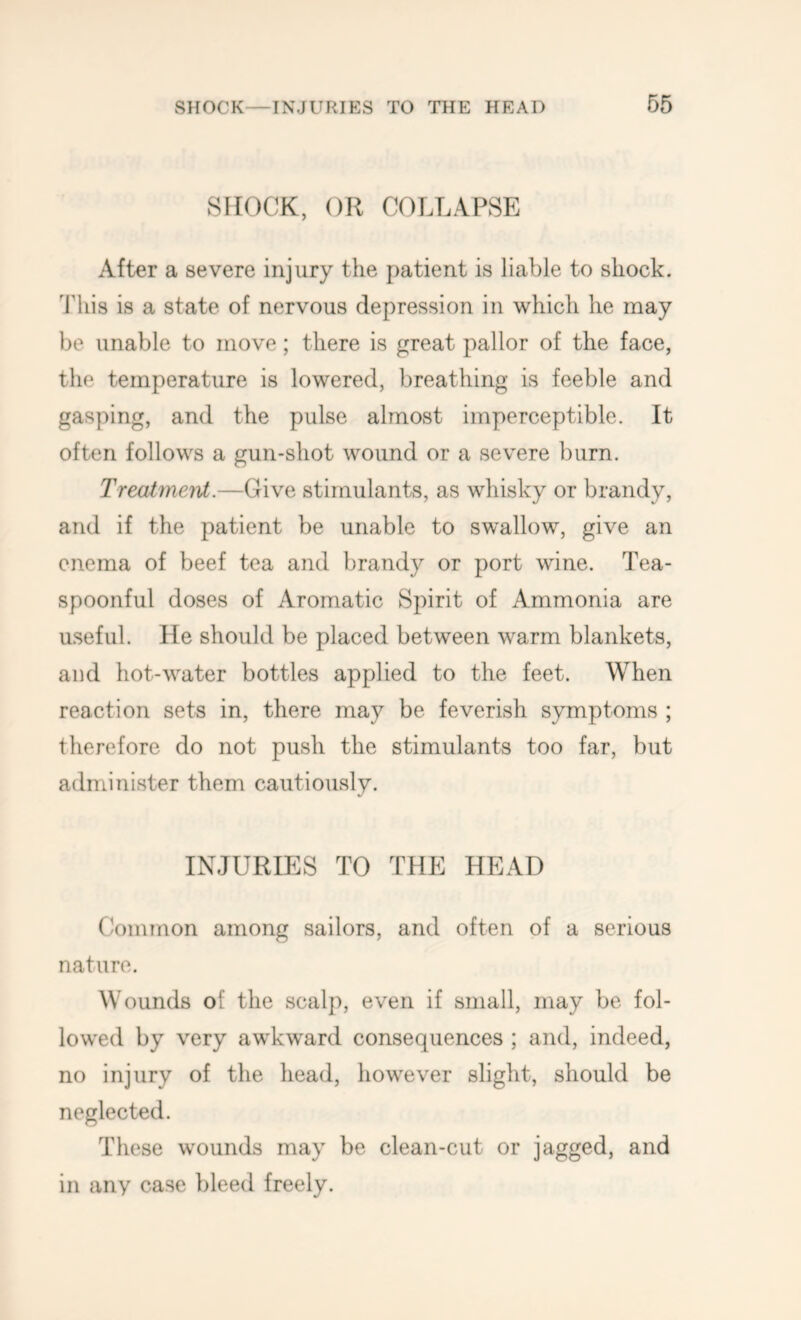 SHOCK, OR COLLAPSE After a severe injury the patient is liable to shock. 'Jhiis is a state of nervous depression in which he may be unable to move; there is great pallor of the face, the temperature is lowered, breathing is feeble and gasping, and the pulse almost imperceptible. It often follows a gun-shot wound or a severe burn. Treatmeiit.—Give stimulants, as whisky or brandy, and if the patient be unable to swallow, give an enema of beef tea and brandy or port wine. Tea- spoonful doses of Aromatic Spirit of Ammonia are useful. He should be placed between warm blankets, and hot-water bottles applied to the feet. When reaction sets in, there may be feverish symptoms ; therefore do not push the stimulants too far, but administer them cautiously. INJURIES TO THE HEAD Common among sailors, and often of a serious nature. Wounds of the scalp, even if small, may be fol- lowed by very awkward consequences ; and, indeed, no injury of the head, however slight, should be neglected. These wounds may be clean-cut or jagged, and in any case bleed freely.