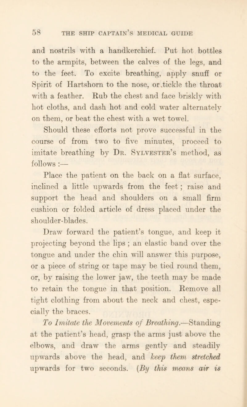 and nostrils with a handkerchief. Put hot bottles to the armpits, between the calves of the legs, and to the feet. To excite breathing, apply snuff or Spirit of Hartshorn to the nose, or .tickle the throat with a feather. Rub the chest and face briskly with hot cloths, and dash hot and cold water alternately on them, or beat the chest with a wet towel. Should these efforts not prove successful in the course of from two to five minutes, proceed to imitate breathing by Dr. Sylvester’s method, as follows :— Place the patient on the back on a fiat surface, inchned a little upwards from the feet; raise and support the head and shoulders on a small firm cushion or folded article of dress placed under the shoulder-blades. Draw forward the patient’s tongue, and keep it projecting beyond the lips ; an elastic band over the tongue and under the chin will answer this purpose, or a piece of string or tape may be tied round them, or, by raising the lower jaw, the teeth may be made to retain the tongue in that position. Remove all tight clothing from about the neck and chest, espe- cially the braces. To hnitate the Movements of Breathing.—Standing at the patient’s head, grasp the arms just above the elbows, and draw the arms gently and steadily upwards above the head, and heep them stretched upwards for two seconds. (By this means air is