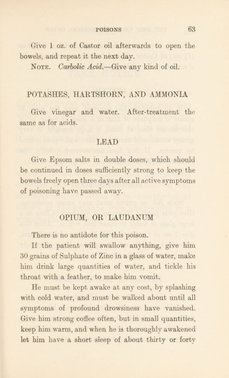 Give 1 oz. of Castor oil afterwards to open the bowels, and repeat it the next day. Note. Carbolic Acid.—Give any kind of oil. POTASHES, HARTSHORN, AND AMMONIA Give vinegar and water. After-treatment the same as for acids. LEAD Give Pipsom salts in double doses, which should be continued in doses sufficiently strong to keep the bowels freely open three days after all active symptoms of poisoning have passed away. OPIUM, OR LAUDANUM There is no antidote for this poison. If the patient will swallow anything, give him 30 grains of Sulphate of Zinc in a glass of water, make him drink large quantities of water, and tickle his throat with a feather, to make him vomit. He must be kept awake at any cost, by splashing with cold water, and must be walked about until all symptoms of profound drowsiness have vanished. Give him strong coffee often, but in small quantities, keep him warm, and when he is thoroughly awakened let him have a short sleep of about thirty or forty